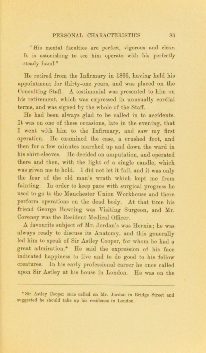 “ His mental faculties are perfect, vigorous and clear. It is astonishing to see him operate with his perfectly steady hand.” He retired from the Infirmary in 1866, having held his appointment for thirty-one years, and was placed on the Consulting Staff. A testimonial was presented to him on his retirement, which was expressed in unusually cordial terms, and was signed by the whole of the Staff. He had been always glad to be called in to accidents. It was on one of these occasions, late in the evening, that I went with him to the Infirmary, and saw my first operation. He examined the case, a crushed foot, and then for a few minutes marched up and down the ward in his shirt-sleeves. He decided on amputation, and operated there and then, with the light of a single candle, which was given me to hold. I did not let it fall, and it was only the fear of the old man’s wrath which kept me from fainting. In order to keep pace with surgical progress he used to go to the Manchester Union Workhouse and there perform operations on the dead body. At that time his friend George Bowring was Visiting Surgeon, and Mr. Coveney was the Resident Medical Officer. A favourite subject of Mr. Jordan’s was Hernia; he was always ready to discuss its Anatomy, and this generally led him to speak of Sir Astley Cooper, for whom he had a great admiration.* He said the expression of his face indicated happiness to live and to do good to his fellow creatures. In his early professional career he once called upon Sir Astley at his house in London. He was on the * Sir Astley Cooper once called on Mr. Jordan in Bridge Street and suggested he should take up his residence in London.