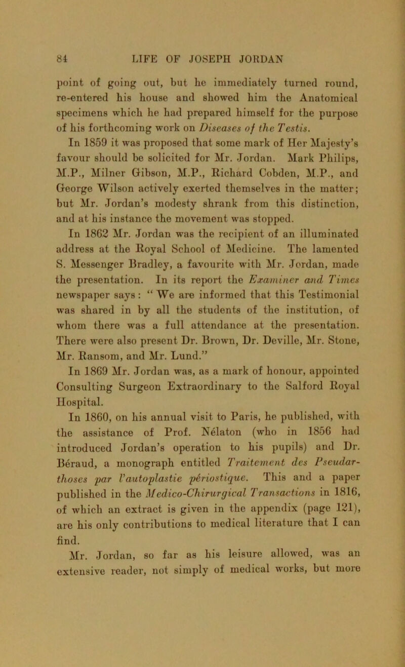point of going out, but be immediately turned round, re-entered his house and showed him the Anatomical specimens which he had prepared himself for the purpose of his forthcoming work on Diseases of the Testis. In 1859 it was proposed that some mark of Her Majesty’s favour should be solicited for Mr. Jordan. Mark Philips, M.P., Milner Gibson, M.P., Richard Cobden, M.P., and George Wilson actively exerted themselves in the matter; but Mr. Jordan’s modesty shrank from this distinction, and at his instance the movement was stopped. In 1862 Mr. Jordan was the recipient of an illuminated address at the Royal School of Medicine. The lamented S. Messenger Bradley, a favourite with Mr. Jordan, made the presentation. In its report the Examiner and Times newspaper says: “ We are informed that this Testimonial was shared in by all the students of the institution, of whom there was a full attendance at the presentation. There were also present Dr. Brown, Dr. Deville, Mr. Stone, Mr. Ransom, and Mr. Lund.” In 1869 Mr. Jordan was, as a mark of honour, appointed Consulting Surgeon Extraordinary to the Salford Royal Hospital. In 1860, on his annual visit to Paris, he published, with the assistance of Prof. Nelaton (who in 1856 had introduced Jordan’s operation to his pupils) and Dr. Beraud, a monograph entitled Traitement des Pseudar- thoses par Vautoplastie piriostique. This and a paper published in the Medico-Chirurgical Transactions in 1816, of which an extract is given in the appendix (page 121), are his only contributions to medical literature that I can find. Mr. Jordan, so far as his leisure allowed, was an extensive reader, not simply of medical works, but moie