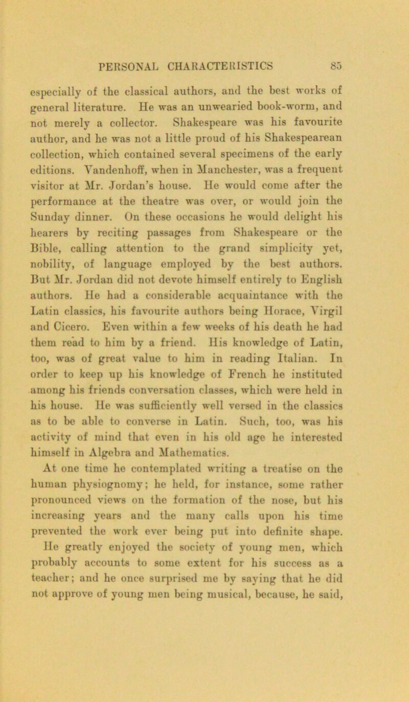 especially of the classical authors, and the best works of general literature. He was an unwearied book-worm, and not merely a collector. Shakespeare was his favourite author, and he was not a little proud of his Shakespearean collection, which contained several specimens of the early editions. Yandenhoff, when in Manchester, was a frequent visitor at Mr. Jordan’s house. He would come after the performance at the theatre was over, or would join the Sunday dinner. On these occasions he would delight his hearers by reciting passages from Shakespeare or the Bible, calling attention to the grand simplicity yet, nobility, of language employed by the best authors. But Mr. Jordan did not devote himself entirely to English authors. He had a considerable acquaintance with the Latin classics, his favourite authors being Horace, Virgil and Cicero. Even within a few weeks of his death he had them read to him by a friend. His knowledge of Latin, too, was of great value to him in reading Italian. In order to keep up his knowledge of French he instituted among his friends conversation classes, which were held in his house. He was sufficiently well versed in the classics as to be able to converse in Latin. Such, too, was his activity of mind that even in his old age he interested himself in Algebra and Mathematics. At one time he contemplated writing a treatise on the human physiognomy; he held, for instance, some rather pronounced views on the formation of the nose, but his increasing years and the many calls upon his time prevented the work ever being put into definite shape. He greatly enjoyed the society of young men, which probably accounts to some extent for his success as a teacher; and he once surprised me by saying that he did not approve of young men being musical, because, he said,