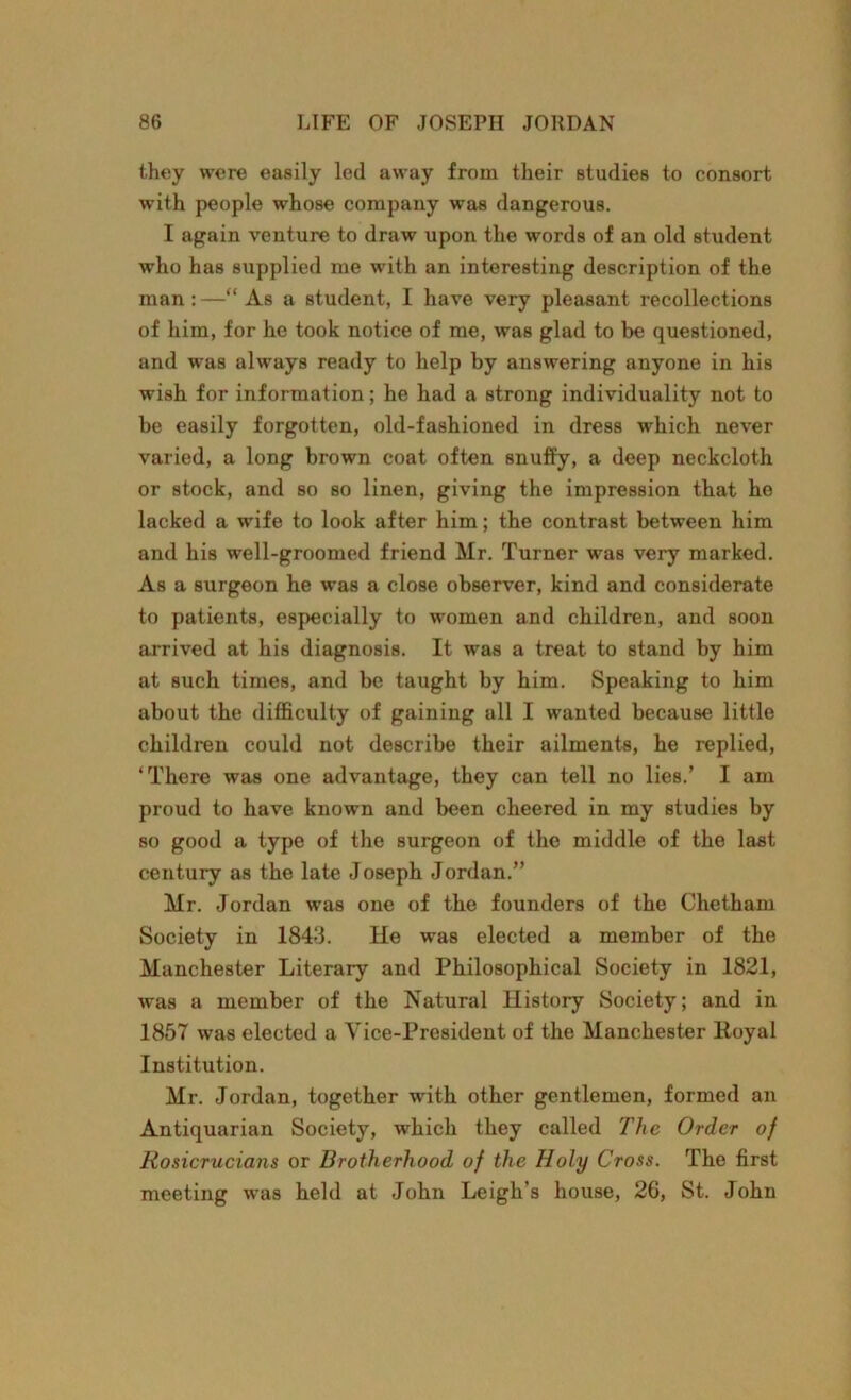 they were easily led away from their studies to consort with people whose company was dangerous. I again venture to draw upon the words of an old student who has supplied me with an interesting description of the man:—“As a student, I have very pleasant recollections of him, for he took notice of me, was glad to be questioned, and was always ready to help by answering anyone in his wish for information; he had a strong individuality not to be easily forgotten, old-fashioned in dress which never varied, a long brown coat often snuffy, a deep neckcloth or stock, and so so linen, giving the impression that he lacked a wife to look after him; the contrast between him and his well-groomed friend Mr. Turner was very marked. As a surgeon he was a close observer, kind and considerate to patients, especially to women and children, and soon arrived at his diagnosis. It was a treat to stand by him at such times, and be taught by him. Speaking to him about the difficulty of gaining all I wanted because little children could not describe their ailments, he replied, ‘There was one advantage, they can tell no lies.’ I am proud to have known and been cheered in my studies by so good a type of the surgeon of the middle of the last century as the late Joseph Jordan.” Mr. Jordan was one of the founders of the Chetham Society in 1848. He was elected a member of the Manchester Literary and Philosophical Society in 1821, was a member of the Natural History Society; and in 1857 was elected a Vice-President of the Manchester Royal Institution. Mr. Jordan, together with other gentlemen, formed an Antiquarian Society, which they called The Order of Rosicrucians or Brotherhood of the Holy Cross. The first meeting was held at John Leigh’s house, 26, St. John