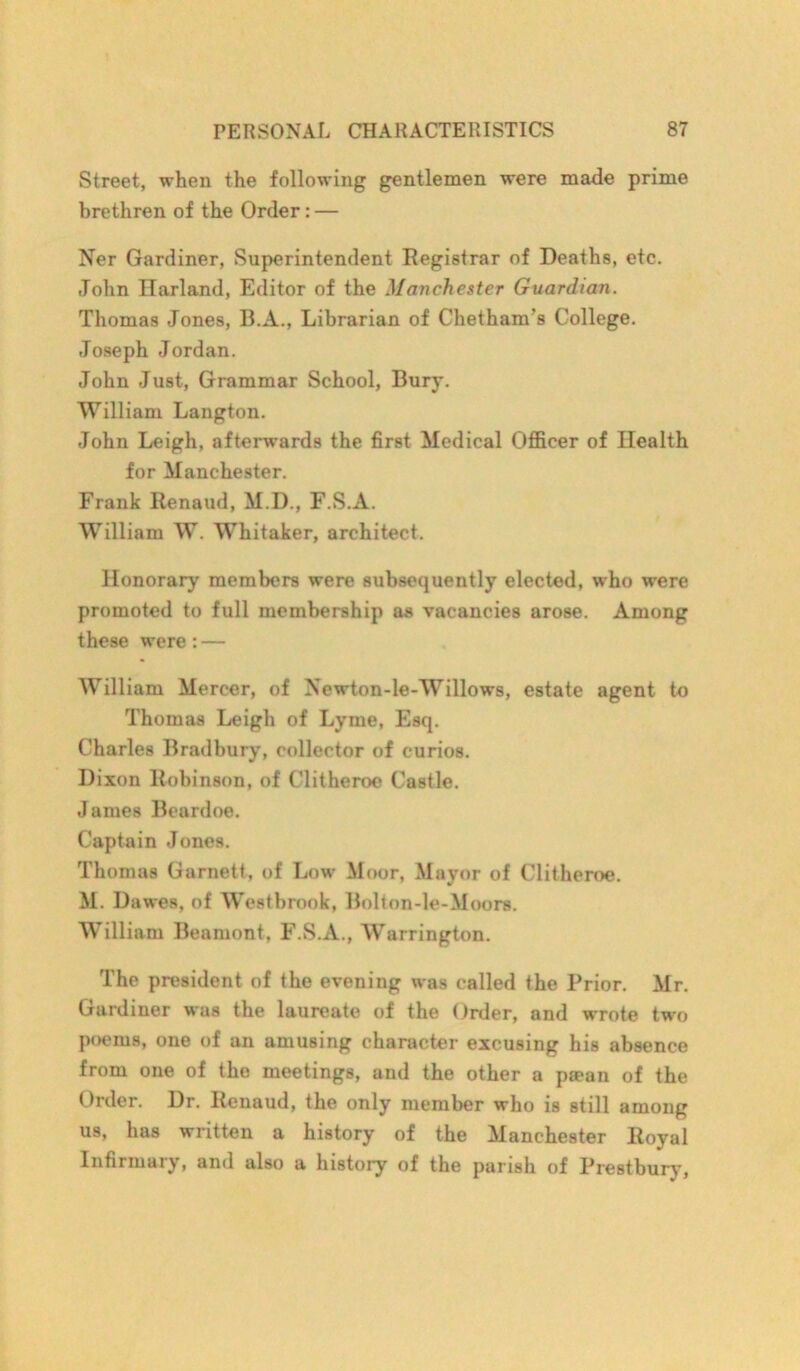 Street, when the following gentlemen were made prime brethren of the Order: — Ner Gardiner, Superintendent Registrar of Deaths, etc. John Harland, Editor of the Manchester Guardian. Thomas Jones, B.A., Librarian of Chetham’s College. Joseph Jordan. John Just, Grammar School, Bury. William Langton. John Leigh, afterwards the first Medical Officer of Health for Manchester. Frank Renaud, M.D., F.S.A. William W. Whitaker, architect. Honorary members were subsequently elected, who were promoted to full membership as vacancies arose. Among these were : — William Mercer, of Newton-le-Willows, estate agent to Thomas Leigh of Lyme, Esq. Charles Bradbury, collector of curios. Dixon Robinson, of Clitheroe Castle. James Beardoe. Captain Jones. Thomas Garnett, of Low Moor, Mayor of Clitheroe. M. Dawes, of Westbrook, Bolton-le-Moors. William Beamont, F.S.A., Warrington. The president of the evening was called the Prior. Mr. Gardiner was the laureate of the Order, and wrote two poems, one of an amusing character excusing his absence from one of the meetings, and the other a paean of the Order. Dr. Renaud, the only member who is still among us, has written a history of the Manchester Royal Infirmary, and also a history of the parish of Prestbury,