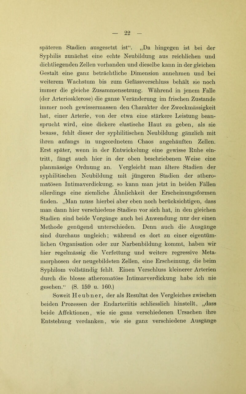 späteren Stadien ausgesetzt ist“. „Da hingegen ist bei der Syphilis zunächst eine echte Neubildung aus reichlichen und dichtliegenden Zellen vorhanden und dieselbe kann in dergleichen Gestalt eine ganz beträchtliche Dimension annehinen und bei weiterem Wachstum bis zum Gefässverschluss behält sie noch immer die gleiche Zusammensetzung. Während in jenem Falle (der Arteriosklerose) die ganze Veränderung im frischen Zustande immer noch gewissermassen den Charakter der Zweckmässigkeit hat, einer Arterie, von der etwa eine stärkere Leistung bean- sprucht wird, eine dickere elastische Haut zu geben, als sie besass, fehlt dieser der syphilitischen Neubildung gänzlich mit ihren anfangs in ungeordnetem Chaos angehäuften Zellen. Erst später, wenn in der Entwickelung eine gewisse Ruhe ein- tritt, fängt auch hier in der oben beschriebenen Weise eine planmässige Ordnung an. Vergleicht man ältere Stadien der syphilitischen Neubildung mit jüngeren Stadien der athero- matösen Intimaverdickung, so kann man jetzt in beiden Fällen allerdings eine ziemliche Ähnlichkeit der Erscheinungsformen finden. „Man muss hierbei aber eben noch berücksichtigen, dass man dann hier verschiedene Stadien vor sich hat, in den gleichen Stadien sind beide Vorgänge auch bei Anwendung nur der einen Methode genügend unterschieden. Denn auch die Ausgänge sind durchaus ungleich; während es dort zu einer eigentüm- lichen Organisation oder zur Narbenbildung kommt, haben wir hier regelmässig die Verfettung und weitere regressive Meta- morphosen der neugebildeten Zellen, eine Erscheinung, die beim Syphilom vollständig fehlt. Einen Verschluss kleinerer Arterien durch die blosse atheromatöse Intimarverdickung habe ich nie gesehen.“ (S. 159 u. 160.) Soweit Heubner, der als Resultat des Vergleiches zwischen beiden Prozessen der Endarteriitis schliesslich hinstellt, „dass beide Affektionen, wie sie ganz verschiedenen Ursachen ihre Entstehung verdanken, wie sie ganz verschiedene Ausgänge