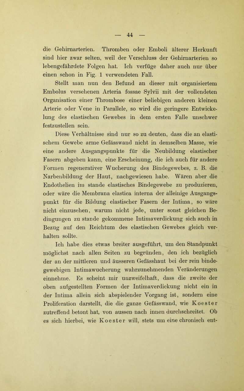 die Gehirnarterien. Thromben oder Emboli älterer Herkunft sind hier zwar selten, weil der Verschluss der Gehirnarterien so lebengefährdete Folgen hat. Ich verfüge daher auch nur über einen schon in Fig. 1 verwendeten Fall. Stellt man nun den Befund an dieser mit organisiertem Embolus versehenen Arteria fossae Sylvii mit der vollendeten Organisation einer Thrombose einer beliebigen anderen kleinen Arterie oder Vene in Parallele, so wird die geringere Entwicke- lung des elastischen Gewebes in dem ersten Falle unschwer festzustellen sein. Diese Verhältnisse sind nur so zu deuten, dass die an elasti- schem Gewebe arme Gefässwand nicht in demselben Masse, wie eine andere Ausgangspunkte für die Neubildung elastischer Fasern abgeben kann, eine Erscheinung, die ich auch für andere Formen regenerativer Wucherung des Bindegewebes, z. B. die Narbenbildung der Haut, nachgewiesen habe. Wären aber die Endothelien ira stände elastisches Bindegewebe zu produzieren, oder wäre die Membrana elastica interna der alleinige Ausgangs- punkt für die Bildung elastischer Fasern der Intima, so wäre nicht einzusehen, warum nicht jede, unter sonst gleichen Be- dingungen zu stände gekommene Intimaverdickung sich auch in Bezug auf den Reichtum des elastischen Gewebes gleich ver- halten sollte. Ich habe dies etwas breiter ausgeführt, um den Standpunkt möglichst nach allen Seiten zu begründen, den ich bezüglich der an der mittleren und äusseren Gefässhaut bei der rein binde- gewebigen Intimawucherung wahrzunehmenden Veränderungen einnehme. Fs scheint mir unzweifelhaft, dass die zweite der oben aufgestellten Formen der Intimaverdickung nicht ein in der Intima allein sich abspielender Vorgang ist, sondern eine Proliferation darstellt, die die ganze Gefässwand, wie Koester zutreffend betont hat, von aussen nach innen durchschreitet. Ob es sich hierbei, wie Koester will, stets um eine chronisch ent-