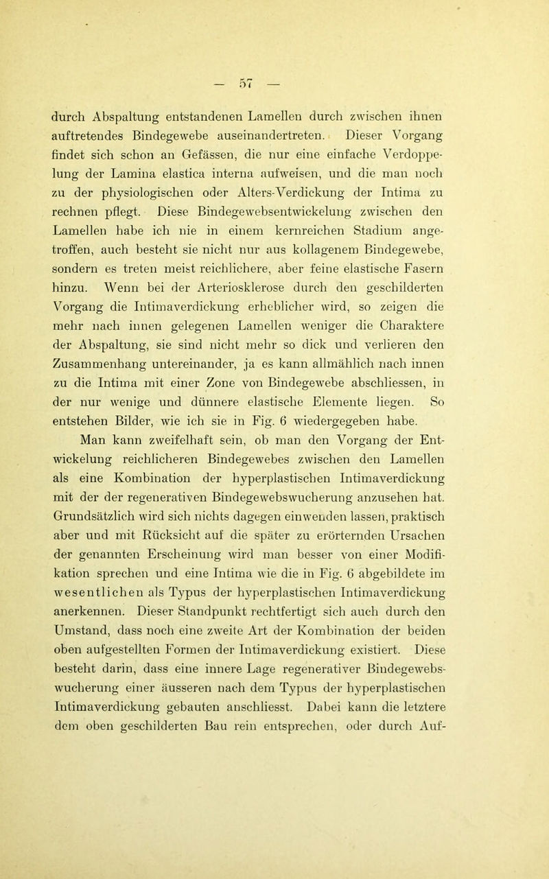 durch Abspaltung entstandenen Lamellen durch zwischen ihnen auf tretendes Bindegewebe auseinandertreten. Dieser Vorgang findet sich schon an Gefässen, die nur eine einfache Verdoppe- lung der Lamina elastica interna aufweisen, und die mau noch zu der physiologischen oder Alters-Verdickung der Intima zu rechnen pflegt. Diese Bindegewebsentwickelung zwischen den Lamellen habe ich nie in einem kernreichen Stadium ange- troffen, auch besteht sie nicht nur aus kollagenem Bindegewebe, sondern es treten meist reichlichere, aber feine elastische Fasern hinzu. Wenn bei der Arteriosklerose durch den geschilderten Vorgang die Intimaverdickung erheblicher wird, so zeigen die mehr nach innen gelegenen Lamellen weniger die Charaktere der Abspaltung, sie sind nicht mehr so dick und verlieren den Zusammenhang untereinander, ja es kann allmählich nach innen zu die Intima mit einer Zone von Bindegewebe abschliessen, in der nur wenige und dünnere elastische Elemente liegen. So entstehen Bilder, wie ich sie in Fig. 6 wiedergegeben habe. Man kann zweifelhaft sein, ob man den Vorgang der Ent- wickelung reichlicheren Bindegewebes zwischen den Lamellen als eine Kombination der hyperplastischen Intimaverdickung mit der der regenerativen Bindegewebswucherung anzusehen hat. Grundsätzlich wird sich nichts dagegen einwenden lassen, praktisch aber und mit Rücksicht auf die später zu erörternden Ursachen der genannten Erscheinung wird man besser von einer Modifi- kation sprechen und eine Intima wie die in Fig. G abgebildete im wesentlichen als Typus der hyperplastischen Intimaverdickung anerkennen. Dieser Standpunkt rechtfertigt sich auch durch den Umstand, dass noch eine zweite Art der Kombination der beiden oben aufgestellten Formen der Intimaverdickung existiert. Diese besteht darin, dass eine innere Lage regenerativer Bindegewebs- wucherung einer äusseren nach dem Typus der hyperplastischen Intimaverdickung gebauten anschliesst. Dabei kann die letztere dem oben geschilderten Bau rein entsprechen, oder durch Auf-