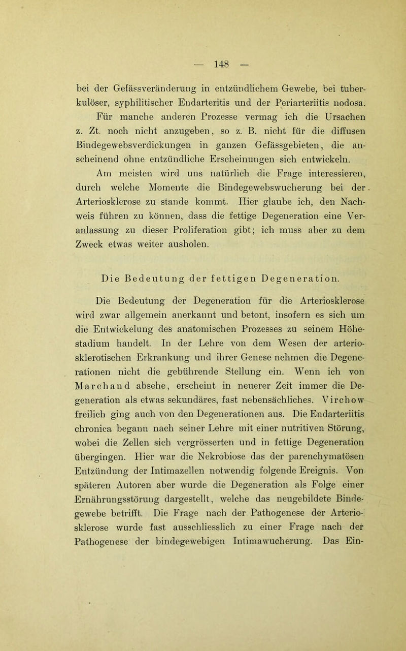 bei der Gefäesveränderung in entzündlichem Gewebe, bei tuber- kulöser, syphilitischer Endarteritis und der Periarteriitis nodosa. Für manche anderen Prozesse vermag ich die Ursachen z. Zt. noch nicht anzugeben, so z. B. nicht für die diffusen Bindegewebsverdickungen in ganzen Gefässgebieten, die an- scheinend ohne entzündliche Erscheinungen sich entwickeln. Am meisten wird uns natürlich die Frage interessieren, durch welche Momente die Bindegewebswucherung bei der. Arteriosklerose zu stände kommt. Hier glaube ich, den Nach- weis führen zu können, dass die fettige Degeneration eine Ver- anlassung zu dieser Proliferation gibt; ich muss aber zu dem Zweck etwas weiter ausholen. Die Bedeutung der fettigen Degeneration. Die Bedeutung der Degeneration für die Arteriosklerose wird zwar allgemein anerkannt und betont, insofern es sich um die Entwickelung des anatomischen Prozesses zu seinem Höhe- stadium handelt. In der Lehre von dem Wesen der arterio- sklerotischen Erkrankung und ihrer Genese nehmen die Degene- rationen nicht die gebührende Stellung ein. Wenn ich von March and absehe, erscheint in neuerer Zeit immer die De- generation als etwas sekundäres, fast nebensächliches. Virchow freilich ging auch von den Degenerationen aus. Die Endarteriitis chronica begann nach seiner Lehre mit einer nutritiven Störung, wobei die Zellen sich vergrösserten und in fettige Degeneration übergingen. Hier war die Nekrobiose das der parenchymatösen Entzündung der Intimazellen notwendig folgende Ereignis. Von späteren Autoren aber wurde die Degeneration als Folge einer Ernährungsstörung dargestellt, welche das neugebildete Binde- gewebe betrifft. Die Frage nach der Pathogenese der Arterio- sklerose wurde fast ausschliesslich zu einer Frage nach der Pathogenese der bindegewebigen Intimawucherung. Das Ein-