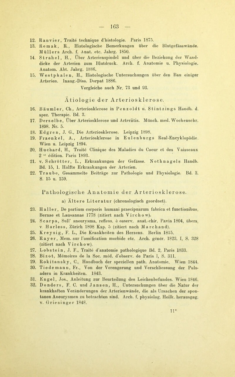 12. Ranvier, Traitö technique d’histologie. Paris 1875. 13. Remak, R., Histologische Bemerkungen über die Blntgefässwände. Müllers Arch. f. Anat. etc. Jahrg. 1850. 14. Strahel, H., Über Arterienspindel und über die Beziehung der Wand- dicke der Arterien zum Blutdruck. Arch. f. Anatomie u. Physiologie. Anatom. Abt. Jahrg. 1886. 15. Westphalen, H., Histologische Untersuchungen über den Bau einiger Arterien. Inaug.-Diss. Dorpat 1886. Vergleiche auch Nr. 73 und 93. Ätiologie der Arteriosklerose. 16. Bäumler, Ch., Arteriosklerose in Penzoldt u. Stintzings Handb. d. spez. Therapie. Bd. 3. 17. Derselbe, Über Arteriosklerose und Arteriitis. Münch, med. Wochenschr. 1898. Nr. 5. 18. Edgren, J. G., Die Arteriosklerose. Leipzig 1898. 19. Fraenkel, A., Arteriosklerose in Eulenbnrgs Real-Encyklopädie. Wien u. Leipzig 1894. 20. Huchard, H., Traite Clinique des Maladies du Coeur et des Vaisseaux 2 ’*■ ddition. Paris 1893. 21. V. Schrötter, L., Erkrankungen der Gefässe. Nothnagels Handb. Bd. 15, 1. Hälfte Erkrankungen der Arterien. 22. Traube, Gesammelte Beiträge zur Pathologie und Physiologie. Bd. 3. S. 15 u. 159. Pathologische Anatomie der Arteriosklerose. a) Ältere Literatur (chronologisch geordnet). 23. Haller, De partium corporis humani praecipuarum fabrica et functionibus. Bernae et Lausannae 1778 (zitiert nach Virchow). 24. Scarpa, Süll’ aneurysma, refless. e osserv. anat.-chir. Pavia 1804, übers. V. Harless, Zürich 1808 Kap. 5 (zitiert nach March and). 25. Kreysig, F. L., Die Krankheiten des Herzens. Berlin 1815. 26. Ray er, Mem. sur l'ossification morbide etc. Arch. genör. 1823. I, S. 328 (zitiert nach Virchow). 27. Lobstein, J. F., Traite d’anatomie pathologique Bd. 2, Paris 1833. 28. Bizüt, M6moires de la Soc. med. d’observ. de Paris 1, S. 311. 29. Rokitansky, C., Handbuch der speziellen path. Anatomie. Wien 1844. 30. Tiedemann, Fr., Von der Verengerung und Verschliessung der Puls- adern in Krankheiten. 1843. 31. Engel, Jos., Anleitung zur Beurteilung des Leichenbefundes. Wien 1846. 32. Donders, F. C. und Jansen, H., Untersuchungen über die Natur der krankhaften Veränderungen der Arterien wände, die als Ursachen der spon- tanen Aneurysmen zu betrachten sind. Arch. f. physiolog. Heilk. herausgeg. V. Griesinger 1848. 11