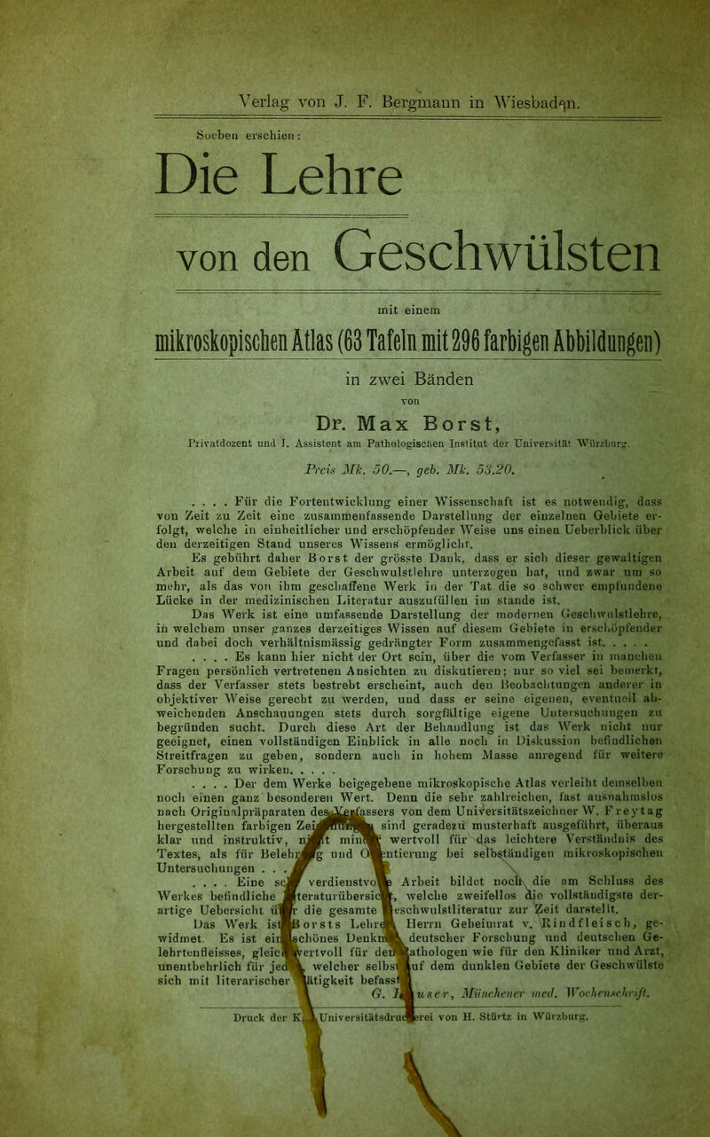 iSoebeii erschien : Die Lehre von den Geschwülsten mit einem mikroskopisclien Atlas (63 Tafeln mit 296 farbigen Abbildangen) in zwei Bänden von Dr. Max Borst, I’rivatdozent und J. Assistent am Pathologiselion Institut der Universität Würzburir. Preis Mk. 50.—, geh. Mk. 53.20. .... Für die Fortentwicklung einer Wissenschaft ist es notwendig, dass von Zeit zu Zeit eine zusammeufassende Darstellung der einzelnen Gebiete er- folgt, welche in einheitlicher und erschöpfender Weise uns einen üeberblick über den derzeitigen Stand unseres Wissens ermöglicht. Es gebührt daher Borst der grösste Dank, dass er sich dieser gewaltigen Arbeit auf dem Gebiete der Geschwulstlehre unterzogen hat, und zwar um so mehr, als das von ihm geschaffene Werk in der Tat die so schwer empfundene Lücke in der medizinischen Literatur auszuf'üllen im Stande ist. Das Werk ist eine umfassende Darstellung der modernen Geschwulstlehre, in welchem unser ganzes derzeitiges Wissen auf diesem Gebiete in erscliöpfeuder und dabei doch verhältnismässig gedrängter Form zusammengefasst ist .... Es kann hier nicht der Ort sein, über die vom Verfasser in inauehen Fragen persönlich vertretenen Ansichten zu diskutieren; nur soviel sei bemerkt, dass der Verfasser stets bestrebt erscheint, auch den Beobachtungen anderer in objektiver Weise gerecht zu werden, und dass er seine eigenen, eventuell ab- weichenden Anschauungen stets durch sorgfältige eigene Untersuchuugen zu begründen sucht. Durch diese Art der Behandlung ist das Werk nicht nur geeignet, einen vollständigen Einblick in alle noch in Diskussion befiudlichen Streitfragen zu geben, sondern auch in hohem IMasse anregend für weitere Forschung zu wirken .... Der dem Werke beigegebene mikroskopische Atlas verleiht demselben noch einen ganz besonderen Wert. Denn die sehr zahlreichen, fast ausnahmslos nach Originalpräparaten de^^igassers von dem Universitätszeichuer W. Freytag hergestellten farbigen Zey^Rnfk sind geradezu musterhaft ausgeführt, überaus klar und instruktiv, niMt mincH wertvoll für das leichtere Verständnis des Textes, als für Belehw^ und O^ynticruiig bei selbständigen mikroskopischen Untersuchungen .... Eine sc Werkes befindliche artige Uebersiclit ü1 Das Werk istf widmet. Es ist eir lehrteufleisses, gleici unentbehrlich für jec sich mit literarischer verdieustvo teraturübersi die gesamte orsts Lehr ichönes Denk ertvoll für de; welcher selbs ütigkeit befass G. l Arbeit bildet nocU\ die am Schluss des , welche zweifellos die vollständigste der- eschwulstliteratur zur Zeit darstellt. Herrn Geheimrat v. Hin df lei sch, ge- deutscher Forschung und deutschen Ge- athologen wie für den Kliniker und Arzt, uf dem dunklen Gebiete der Geschwülste jtt.'ic?', Münchener med. Woehenschriß. Druck der KÄUniversitätsdrudBerei von H. Stiirtz in Wiiiv.burg.