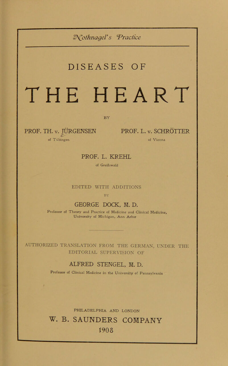 H^Co/hnagel’s sPractice DISEASES OF THE HEART BY PROF. TH. v. JURGENSEN of Tubingen PROF. L. v. SCHROTTER of Vienna PROF. L. KREHL of Greifswald EDITED WITH ADDITIONS BY GEORGE DOCK, M. D. Professor of Theory and Practice of Medicine and Clinical Medicine, University of Michigan, Ann Arbor AUTHORIZED TRANSLATION FROM THE GERMAN, UNDER THE EDITORIAL SUPERVISION OF ALFRED STENGEL, M. D. Professor of Clinical Medicine in the University of Pennsylvania PHILADELPHIA AND LONDON W. B. SAUNDERS COMPANY 1908
