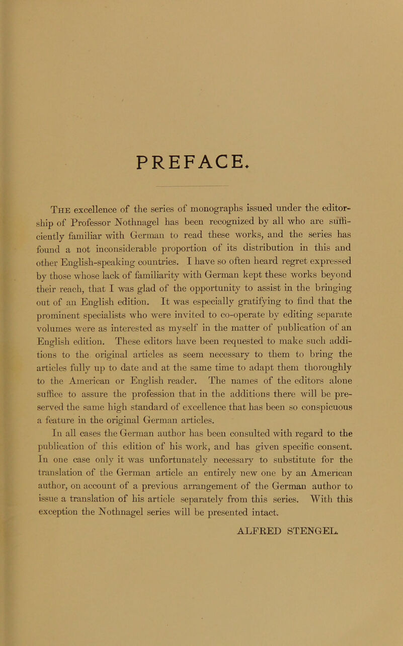 PREFACE. The excellence of the series of monographs issued under the editor- ship of Professor Nothnagel has been recognized by all who are suffi- ciently familiar with German to read these works, and the series has found a not inconsiderable proportion of its distribution in this and other English-speaking countries. I have so often heard regret expressed by those whose lack of familiarity with German kept these works beyond their reach, that I was glad of the opportunity to assist in the bringing out of an English edition. It was especially gratifying to find that the prominent specialists who were invited to co-operate by editing separate volumes were as interested as myself in the matter of publication of an English edition. These editors have been requested to make such addi- tions to the original articles as seem necessary to them to bring the articles fully up to date and at the same time to adapt them thoroughly to the American or English reader. The names of the editors alone suffice to assure the profession that in the additions there will be pre- served the same high standard of excellence that has been so conspicuous a feature in the original German articles. In all cases the German author has been consulted with regard to the publication of this edition of his work, and has given specific consent. In one case only it was unfortunately necessary to substitute for the translation of the German article an entirely new one by an American author, on account of a previous arrangement of the German author to issue a translation of his article separately from this series. With this exception the Nothnagel series will be presented intact. ALFRED STENGEL.