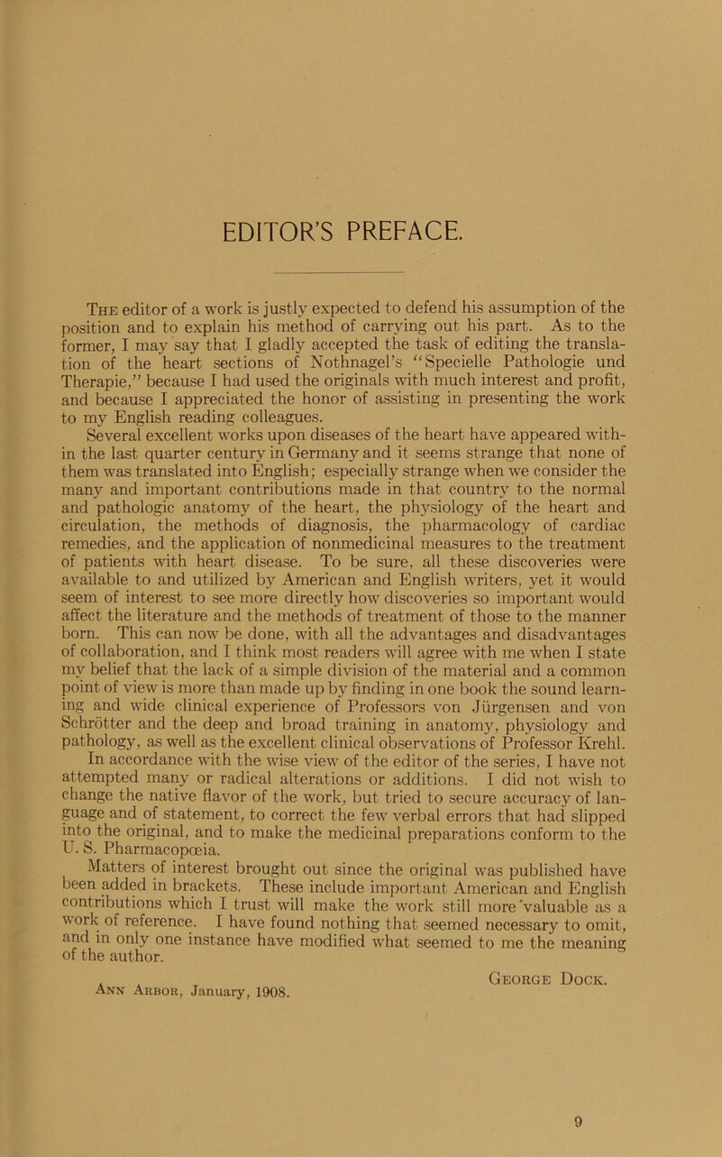 EDITOR’S PREFACE. The editor of a work is justly expected to defend his assumption of the position and to explain his method of carrying out his part. As to the former, I may say that I gladly accepted the task of editing the transla- tion of the heart sections of Nothnagel’s “Specielle Pathologie und Therapie,” because I had used the originals with much interest and profit, and because I appreciated the honor of assisting in presenting the work to my English reading colleagues. Several excellent works upon diseases of the heart have appeared with- in the last quarter century in Germany and it seems strange that none of them was translated into English; especially'' strange when we consider the many and important contributions made in that country to the normal and pathologic anatomy of the heart, the physiology of the heart and circulation, the methods of diagnosis, the pharmacology of cardiac remedies, and the application of nonmedicinal measures to the treatment of patients with heart disease. To be sure, all these discoveries were available to and utilized by American and English writers, yet it would seem of interest to see more directly how discoveries so important would affect the literature and the methods of treatment of those to the manner born. This can now be done, with all the advantages and disadvantages of collaboration, and I think most readers will agree with me when I state my belief that the lack of a simple division of the material and a common point of view is more than made up by finding in one book the sound learn- ing and wide clinical experience of Professors von Jiirgensen and von Schrotter and the deep and broad training in anatomy, physiology and pathology, as well as the excellent clinical observations of Professor Krehl. In accordance with the wise view of the editor of the series, I have not attempted many or radical alterations or additions. I did not wish to change the native flavor of the work, but tried to secure accuracy of lan- guage and of statement, to correct the few verbal errors that had slipped into the original, and to make the medicinal preparations conform to the U. S. Pharmacopoeia. Matters of interest brought out since the original was published have been added in brackets. These include important American and English contributions which I trust will make the work still more Valuable as a work of reference. I have found nothing that seemed necessary to omit, and in only one instance have modified what seemed to me the meaning of the author. . . George Dock. Ann Arbor, January, 1908. )