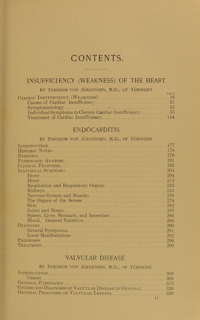 CONTENTS. INSUFFICIENCY (WEAKNESS) OF THE HEART BY THEODOR VON JURGENSEN, M.D., OF TUBINGEN PAGE Cardiac Insufficiency (Weakness) 38 Causes of Cardiac Insufficiency 21 Symptomatology • 52 Individual Symptoms in Chronic Cardiac Insufficiency 55 Treatment of Cardiac Insufficiency 144 ENDOCARDITIS BY THEODOR VON JURGENSEN, M.D., OF TUBINGEN Introduction 177 Historic Notes 17S Etiology 179 Pathologic Anatomy 191 Clinical Features 195 Individual Symptoms 204 Fever 204 Heart 214 Respiration and Respiratory Organs 233 Kidneys 244 Nervous System and Muscles 259 The Organs of the Senses 27S Skin.... 282 Joints and Bones 285 Spleen, Liver, Stomach, and Intestines 286 Blood. General Nutrition 288 Diagnosis 290 General Symptoms 291 Local Manifestations 292 Prognosis 296 Treatment 299 VALVULAR DISEASE By Theodor von Jurgensen, m.d., of Tubingen Introduction 309 Causes 300 General Pathology 313 Course and Diagnosis of Valvular Disease in Generai 326 General Prognosis of Valvular Lesions 339