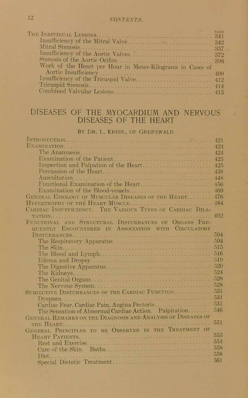 The Individual Lesions 341 Insufficiency of the Mitral Valve 342 Mitral Stenosis 357 Insufficiency of the Aortic Valves 372 Stenosis of the Aortic Orifice 398 Work of the Heart per Hour in Meter-Kilograms in Cases of Aortic Insufficiency 499 Insufficiency of the Tricuspid Valve 412 Tricuspid Stenosis 414 Combined Valvular Lesions 415 DISEASES OF THE MYOCARDIUM AND NERVOUS DISEASES OF THE HEART By Dr. l. krehl, of Greifswald Introduction 421 Examination 424 The Anamnesis 424 Examination of the Patient 425 Inspection and Palpation of the Heart 425 Percussion of the Heart 438 Auscultation 44S Functional Examination of the Heart 456 Examination of the Blood-vessels 469 General Etiology of Muscular Diseases of the Heart 476 Hypertrophy of the Heart Muscle 484 Cardiac Insufficiency. The Various Types of Cardiac Dila- tation 492 Functional and Structural Disturbances of Organs Fre- quently Encountered in Association with Circulatory Disturbances 504 The Respiratory Apparatus 504 The Skin 515 The Blood and Lymph 516 Edema and Dropsy 519 The Digestive Apparatus 520 The Kidneys 524 The Genital Organs 528 The Nervous System 52S Subjective Disturbances of the Cardiac Function ->31 Dyspnea 531 Cardiac Fear, Cardiac Pain, Angina Pectoris 531 The Sensation of Abnormal Cardiac Action. Palpitation 546 General Remarks on the Diagnosis and Analysis of Diseases of the Heart 551 General Principles to be Observed in the Treatment of Heart Patients 553 Rest and Exercise 554 Care of the Skin. Baths 558 Diet 55S Special Dietetic Treatment 561