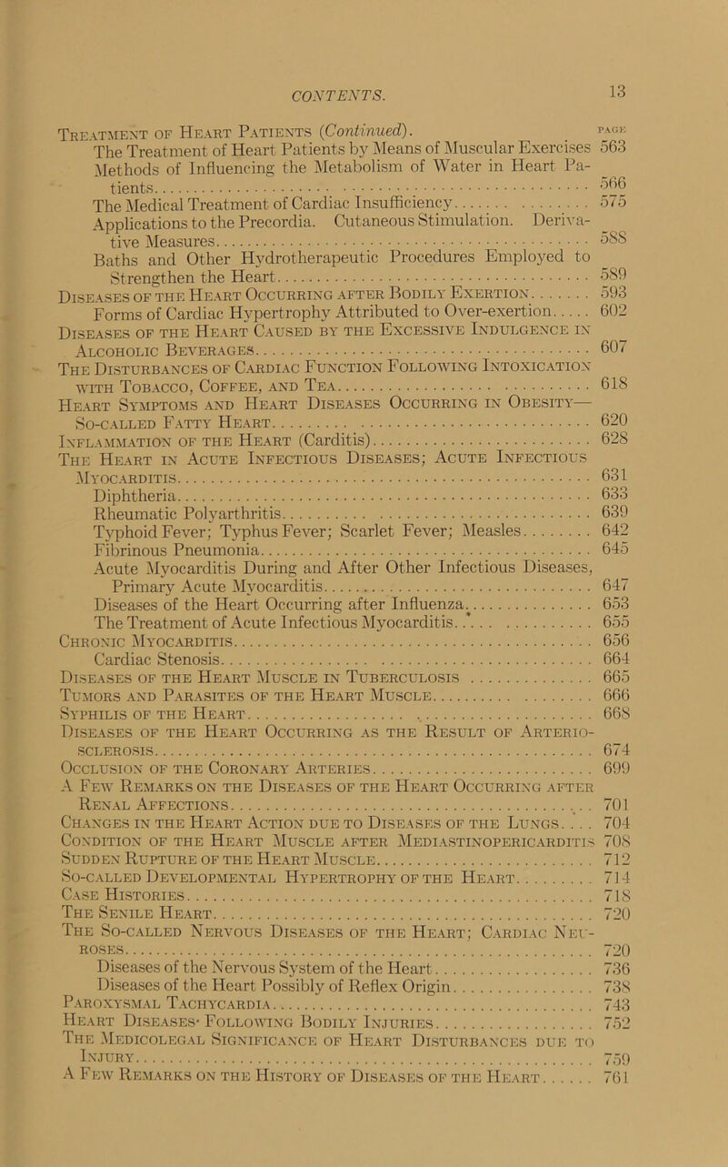 Treatment of Heart Patients (Continued). _ PA0E The Treatment of Heart Patients by Means of Muscular Exercises 563 Methods of Influencing the Metabolism of Water in Heart Pa- tients ^6 The Medical Treatment of Cardiac Insufficiency 575 Applications to the Precordia. Cutaneous Stimulation. Deriva- tive Measures 5SS Baths and Other Hydrotherapeutic Procedures Employed to Strengthen the Heart 589 Diseases of the Heart Occurring after Bodily Exertion 593 Forms of Cardiac Hypertrophy Attributed to Over-exertion 602 Diseases of the Heart Caused by the Excessive Indulgence in Alcoholic Beverages 607 The Disturbances of Cardiac Function Following Intoxication with Tobacco, Coffee, and Tea 618 Heart Symptoms and Heart Diseases Occurring in Obesity— So-called Fatty Heart 620 Inflammation of the Heart (Carditis) 628 The Heart in Acute Infectious Diseases; Acute Infectious Myocarditis 631 Diphtheria 633 Rheumatic Polyarthritis 639 Typhoid Fever; Typhus Fever; Scarlet Fever; Measles 642 Fibrinous Pneumonia 645 Acute Myocarditis During and After Other Infectious Diseases, Primary Acute Myocarditis 647 Diseases of the Heart Occurring after Influenza; 653 The Treatment of Acute Infectious Myocarditis. .* 655 Chronic Myocarditis 656 Cardiac Stenosis 664 Diseases of the Heart Muscle in Tuberculosis 665 Tumors and Parasites of the Heart Muscle 666 Syphilis of the Heart 668 Diseases of the Heart Occurring as the Result of Arterio- sclerosis 674 Occlusion of the Coronary Arteries 699 A Few Remarks on the Diseases of the Heart Occurring after Renal Affections . 701 Changes in the Heart Action due to Diseases of the Lungs. . . . 704 Condition of the Heart Muscle after Mediastinopericarditis 708 Sudden Rupture of the Heart Muscle 712 So-called Developmental Hypertrophy of the Heart 714 Case Histories 718 The Senile Heart 720 The So-called Nervous Diseases of the Heart; Cardiac Neu- roses 720 Diseases of the Nervous System of the Heart 736 Diseases of the Heart Possibly of Reflex Origin 738 Paroxysmal Tachycardia 743 Heart Diseases- Following Bodily Injuries 752 The Medicolegal Significance of Heart Disturbances due to Injury 759 A Few Remarks on the History of Diseases of the Heart 761