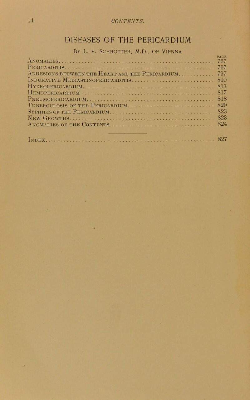 DISEASES OF THE PERICARDIUM BY L. V. SCHROTTER, M.D., OF VIENNA PAGE Anomalies 767 Pericarditis 767 Adhesions between the Heart and the Pericardium 797 Indurative Mediastinopericarditis 810 Hydropericardium 813 Hemopericardium 817 Pneumopericardium 818 Tuberculosis of the Pericardium 820 Syphilis of the Pericardium 823 New Growths 823 Anomalies of the Contents 824 Index 827