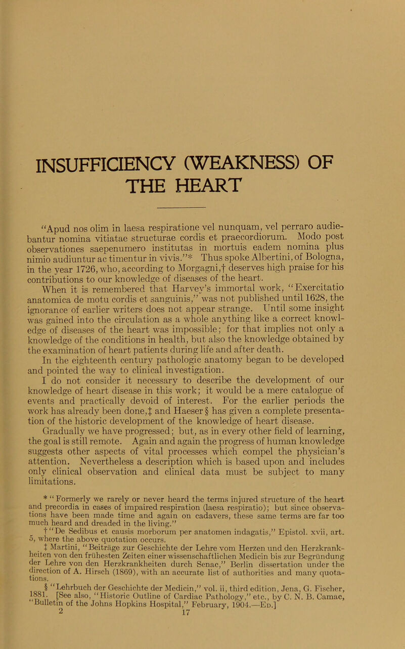 THE HEART “Apud nos olim in laesa respiratione vel nunquam, vel perraro audie- bantur nomina vitiatae structurae cordis et praecordiorum. Modo post observationes saepenumero institutas in mortuis eadem nomina plus nimio audiuntur ac timentur in vivisThus spoke Albertini, of Bologna, in the year 1726, who, according to Morgagni,f deserves high praise for his contributions to our knowledge of diseases of the heart. When it is remembered that Harvey’s immortal work, “Exercitatio anatomica de motu cordis et sanguinis,” was not published until 1628, the ignorance of earlier writers does not appear strange. Until some insight was gained into the circulation as a whole anything like a correct knowl- edge of diseases of the heart was impossible; for that implies not only a knowledge of the conditions in health, but also the knowledge obtained by the examination of heart patients during life and after death. In the eighteenth century pathologic anatomy began to be developed and pointed the way to clinical investigation. I do not consider it necessary to describe the development of our knowledge of heart disease in this work; it would be a mere catalogue of events and practically devoid of interest. For the earlier periods the work has already been done,J and Haeser§ has given a complete presenta- tion of the historic development of the knowledge of heart disease. Gradually we have progressed; but, as in every other field of learning, the goal is still remote. Again and again the progress of human knowledge suggests other aspects of vital processes which compel the physician’s attention. Nevertheless a description which is based upon and includes only clinical observation and clinical data must be subject to many limitations. * “ Formerly we rarely or never heard the terms injured structure of the heart and precordia in cases of impaired respiration (laesa respiratio); but since observa- tions have been made time and again on cadavers, these same terms are far too much heard and dreaded in the living.” t“De Sedibus et causis morborum per anatomen indagatis,” Epistol. xvii, art. 5, where the above quotation occurs. t Martini, “Beitrage zur Geschichte der Lehre vom Herzen und den Herzkrank- heiten von den fruhesten Zeiten einer wissenschaftlichen Medicin bis zur Begriindung der Lehre von den Herzkrankheiten durch Senac,” Berlin dissertation under the direction of A. Hirsch (1869), with an accurate list of authorities and many quota- tions. § “Lehrbuch der Geschichte der Medicin,” vol. ii, third edition, Jena, G. Fischer, iin Vi fSee alsoi ‘‘Historic Outline of Cardiac Pathology,” etc., byC. N. B. Camac, Bulletin of the Johns Hopkins Hospital,” February, 1904.—Ed.]