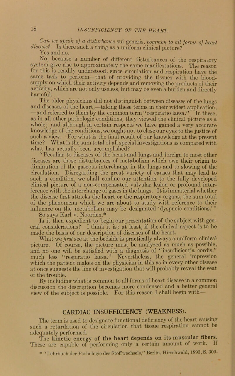 IS Can we speak of a disturbance sui generis, common to all forms of heart disease? Is there such a thing as a uniform clinical picture? Yes and no. No, because a number of different disturbances of the respiratory system give rise to approximately the same manifestations. The reason for this is readily understood, since circulation and respiration have the same task to perform—that of providing the tissues with the blood- supply on which their activity depends and removing the products of their activity, which are not only useless, but may be even a burden and directly harmful. The older physicians did not distinguish between diseases of the lungs and diseases of the heart,—taking these terms in their widest application, —and referred to them by the common term “ respiratio laesa.” In these, as in all other pathologic conditions, they viewed the clinical picture as a whole; and although in certain respects we have gained a very accurate knowledge of the conditions, we ought not to close our eyes to the justice of such a view. For what is the final result of our knowledge at the present time? What is the sum total of all special investigations as compared with what has actually been accomplished? “ Peculiar to diseases of the heart and lungs and foreign to most other diseases are those disturbances of metabolism which owe their origin to diminution of the gaseous interchange in the lungs and to slowing of the circulation. Disregarding the great variety of causes that may lead to such a condition, we shall confine our attention to the fully developed clinical picture of a non-compensated valvular lesion or profound inter- ference with the interchange of gases in the lungs. It is immaterial whether the disease first attacks the heart or the respiratory organs, the sum total of the phenomena which we are about to study with reference to their influence on the metabolism may be designated ‘dyspneic conditions.’ ” So says Karl v. Noorden.* Is it then expedient to begin our presentation of the subject with gen- eral considerations? I think it is; at least, if the clinical aspect is to be made the basis of our description of diseases of the heart. What we first see at the bedside is practically always a uniform clinical picture. Of course, the picture must be analyzed as much as possible, and no one will be satisfied with a diagnosis of “insufficient^ cordis,’’ much less “respiratio laesa.” Nevertheless, the general impression which the patient makes on the physician in this as in every other disease at once suggests the line of investigation that will probably reveal the seat of the trouble. By including what is common to all forms of heart disease in a common discussion the description becomes more condensed and a better general view of the subject is possible. For this reason I shall begin with— CARDIAC INSUFFICIENCY (WEAKNESS). The term is used to designate functional deficiency of the heart causing such a retardation of the circulation that tissue respiration cannot be adequately performed. The kinetic energy of the heart depends on its muscular fibers. These are capable of performing only a certain amount of work. If * “Lehrbuch der Pathologic des Stoffwechsels,” Berlin, Hirschwald, 1S93, S. 309-