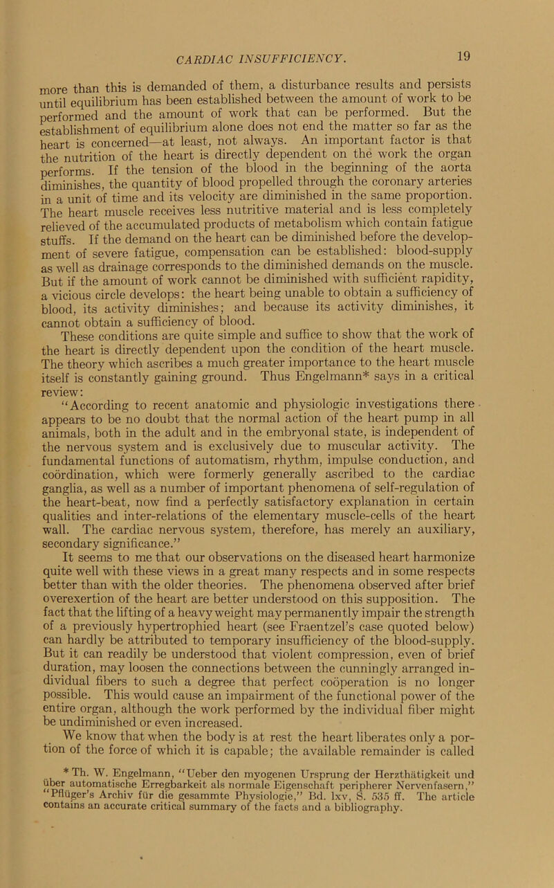 CARDIAC INSUFFICIENCY. more than this is demanded of them, a disturbance results and persists until equilibrium has been established between the amount of work to be performed and the amount of work that can be performed. But the establishment of equilibrium alone does not end the matter so far as the heart is concerned—at least, not always. An important factor is that the nutrition of the heart is directly dependent on the work the organ performs. If the tension of the blood in the beginning of the aorta diminishes, the quantity of blood propelled through the coronary arteries in a unit of time and its velocity are diminished in the same proportion. The heart muscle receives less nutritive material and is less completely relieved of the accumulated products of metabolism which contain fatigue stuffs. If the demand on the heart can be diminished before the develop- ment of severe fatigue, compensation can be established: blood-supply as well as drainage corresponds to the diminished demands on the muscle. But if the amount of work cannot be diminished with sufficient rapidity, a vicious circle develops: the heart being unable to obtain a sufficiency of blood, its activity diminishes; and because its activity diminishes, it cannot obtain a sufficiency of blood. These conditions are quite simple and suffice to show that the work of the heart is directly dependent upon the condition of the heart muscle. The theory which ascribes a much greater importance to the heart muscle itself is constantly gaining ground. Thus Engelmann* says in a critical review: “According to recent anatomic and physiologic investigations there appears to be no doubt that the normal action of the heart pump in all animals, both in the adult and in the embryonal state, is independent of the nervous system and is exclusively due to muscular activity. The fundamental functions of automatism, rhythm, impulse conduction, and coordination, which were formerly generally ascribed to the cardiac ganglia, as well as a number of important phenomena of self-regulation of the heart-beat, now find a perfectly satisfactory explanation in certain qualities and inter-relations of the elementary muscle-cells of the heart wall. The cardiac nervous system, therefore, has merely an auxiliary, secondary significance.” It seems to me that our observations on the diseased heart harmonize quite well with these views in a great many respects and in some respects better than with the older theories. The phenomena observed after brief overexertion of the heart are better understood on this supposition. The fact that the lifting of a heavyweight may permanently impair the strength of a previously hypertrophied heart (see Fraentzel’s case quoted below) can hardly be attributed to temporary insufficiency of the blood-supply. But it can readily be understood that violent compression, even of brief duration, may loosen the connections between the cunningly arranged in- dividual fibers to such a degree that perfect cooperation is no longer possible. This would cause an impairment of the functional power of the entire organ, although the work performed by the individual fiber might be undiminished or even increased. We know that when the body is at rest the heart liberates only a por- tion of the force of which it is capable; the available remainder is called * Th. W. Engelmann, “Ueber den myogenen Ursprung der Herzthiitigkeit und iiber automatische Erregbarkeit als normale Eigenschaft peripherer Nervenfasern,” ‘Pfliiger’s Archiv fur die gesammte Physiologies Bd. lxv, S. 535 ff. The article contains an accurate critical summary of the facts and a bibliography.