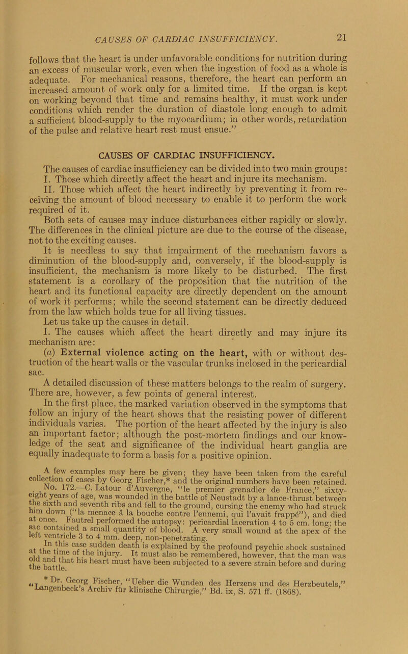 follows that the heart is under unfavorable conditions for nutrition during an excess of muscular work, even when the ingestion of food as a whole is adequate. For mechanical reasons, therefore, the heart can perform an increased amount of work only for a limited time. If the organ is kept on working beyond that time and remains healthy, it must work under conditions which render the duration of diastole long enough to admit a sufficient blood-supply to the myocardium; in other words, retardation of the pulse and relative heart rest must ensue.” CAUSES OF CARDIAC INSUFFICIENCY. The causes of cardiac insufficiency can be divided into two main groups: I. Those which directly affect the heart and injure its mechanism. II. Those which affect the heart indirectly by preventing it from re- ceiving the amount of blood necessary to enable it to perform the work required of it. Both sets of causes may induce disturbances either rapidly or slowly. The differences in the clinical picture are due to the course of the disease, not to the exciting causes. It is needless to say that impairment of the mechanism favors a diminution of the blood-supply and, conversely, if the blood-supply is insufficient, the mechanism is more likely to be disturbed. The first statement is a corollary of the proposition that the nutrition of the heart and its functional capacity are directly dependent on the amount of work it performs; while the second statement can be directly deduced from the law which holds true for all living tissues. Let us take up the causes in detail. I. The causes which affect the heart directly and may injure its mechanism are: (a) External violence acting on the heart, with or without des- truction of the heart walls or the vascular trunks inclosed in the pericardial sac. A detailed discussion of these matters belongs to the realm of surgery. There are, however, a few points of general interest. In the first place, the marked variation observed in the symptoms that follow an injury of the heart shows that the resisting power of different individuals varies. The portion of the heart affected by the injury is also an important factor; although the post-mortem findings and our know- ledge of the seat and significance of the individual heart ganglia are equally inadequate to form a basis for a positive opinion. A few examples may here be given; they have been taken from the careful collection of cases by Georg Fischer,* and the original numbers have been retained. • i,. °‘ La tour d’Auvergne, “le premier grenadier de France,” sixty- eight years of age, was wounded in the battle of Neustadt by a lance-thrust between the sixth and seventh ribs and fell to the ground, cursing the enemy who had struck im down ( la menace & la bouche contre l’ennemi, qui l’avait frapp6”), and died at once. I'autrel performed the autopsy: pericardial laceration 4 to 5 cm. long; the sac contained a small quantity of blood. A very small wound at the apex of the lelt ventricle 3 to 4 mm. deep, non-penetrating. it ,,;n. 3 case sudden death is explained by the profound psychic shock sustained ,'LAT.0!. th,e injllry- L must also be remembered, however, that the man was the battlei 1IS ^ear^ mus^ have been subjected to a severe strain before and during «T ^r\ G®org Fischer, “Ueber die Wunden des Herzens und des Herzbeutels.” ■Langenbeck s Archiv fur klinische Chirurgie,” Bd. ix, S. 571 ff. (1868).