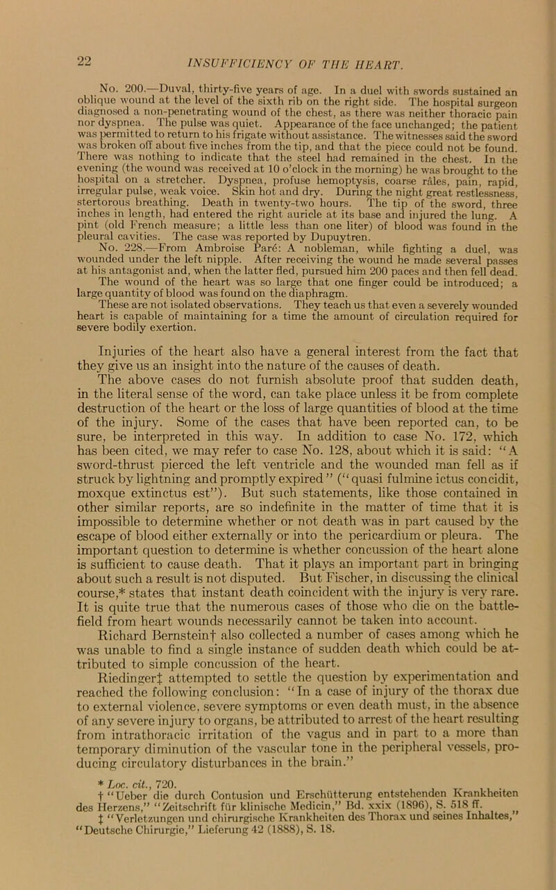 No. 200. Duval, thirty-five years of age. In a duel with swords sustained an oblique wound at the level of the sixth rib on the right side. The hospital surgeon diagnosed a non-penetrating wound of the chest, as there was neither thoracic pain nor dyspnea. The pulse was quiet. Appearance of the face unchanged; the patient was permitted to return to his frigate without assistance. The witnesses said the sword was broken off about five inches from the tip, and that the piece could not be found. There was nothing to indicate that the steel had remained in the chest. In the evening (the wound was received at 10 o’clock in the morning) he was brought to the hospital on a stretcher. Dyspnea, profuse hemoptysis, coarse rales, pain, rapid, irregular pulse, weak voice. Skin hot and dry. During the night great restlessness] stertorous breathing. Death in twenty-two hours. The tip of the sword, three inches in length, had entered the right auricle at its base and injured the lung. A pint (old French measure; a little less than one liter) of blood was found in the pleural cavities. The case was reported by Dupuytren. No. 228.—From Ambroise Par6: A nobleman, while fighting a duel, was wounded under the left nipple. After receiving the wound he made several passes at his antagonist and, when the latter fled, pursued him 200 paces and then fell dead. The wound of the heart was so large that one finger could be introduced; a large quantity of blood was found on the diaphragm. These are not isolated observations. They teach us that even a severely wounded heart is capable of maintaining for a time the amount of circulation required for severe bodily exertion. Injuries of the heart also have a general interest from the fact that they give us an insight into the nature of the causes of death. The above cases do not furnish absolute proof that sudden death, in the literal sense of the word, can take place unless it be from complete destruction of the heart or the loss of large quantities of blood at the time of the injury. Some of the cases that have been reported can, to be sure, be interpreted in this way. In addition to case No. 172, which has been cited, we may refer to case No. 128, about which it is said: “A sword-thrust pierced the left ventricle and the wounded man fell as if struck by lightning and promptly expired ” (“ quasi fulmine ictus concidit, moxque extinctus est”). But such statements, like those contained in other similar reports, are so indefinite in the matter of time that it is impossible to determine whether or not death was in part caused by the escape of blood either externally or into the pericardium or pleura. The important question to determine is whether concussion of the heart alone is sufficient to cause death. That it plays an important part in bringing about such a result is not disputed. But Fischer, in discussing the clinical course,* states that instant death coincident with the injury is very rare. It is quite true that the numerous cases of those who die on the battle- field from heart wounds necessarily cannot be taken into account. Richard Bernsteinf also collected a number of cases among which he was unable to find a single instance of sudden death which could be at- tributed to simple concussion of the heart. Riedingert attempted to settle the question by experimentation and reached the following conclusion: “In a case of injury of the thorax due to external violence, severe symptoms or even death must, in the absence of any severe injury to organs, be attributed to arrest of the heart resulting from intrathoracic irritation of the vagus and in part to a more than temporary diminution of the vascular tone in the peripheral vessels, pro- ducing circulatory disturbances in the brain.” ♦ Jjoc. cit. 720. t “Ueber die durch Contusion und Erschiitterung entstehenden Krankheiten des Herzens,” “Zeitschrift fur klinische Medicin,” Bd. xxix (1896), S. 518 ff. t “ Verletzungen und chirurgische Krankheiten des Thorax und seines Inhaltes, “Deutsche Chirurgie,” Lieferung 42 (1888), S. 18.