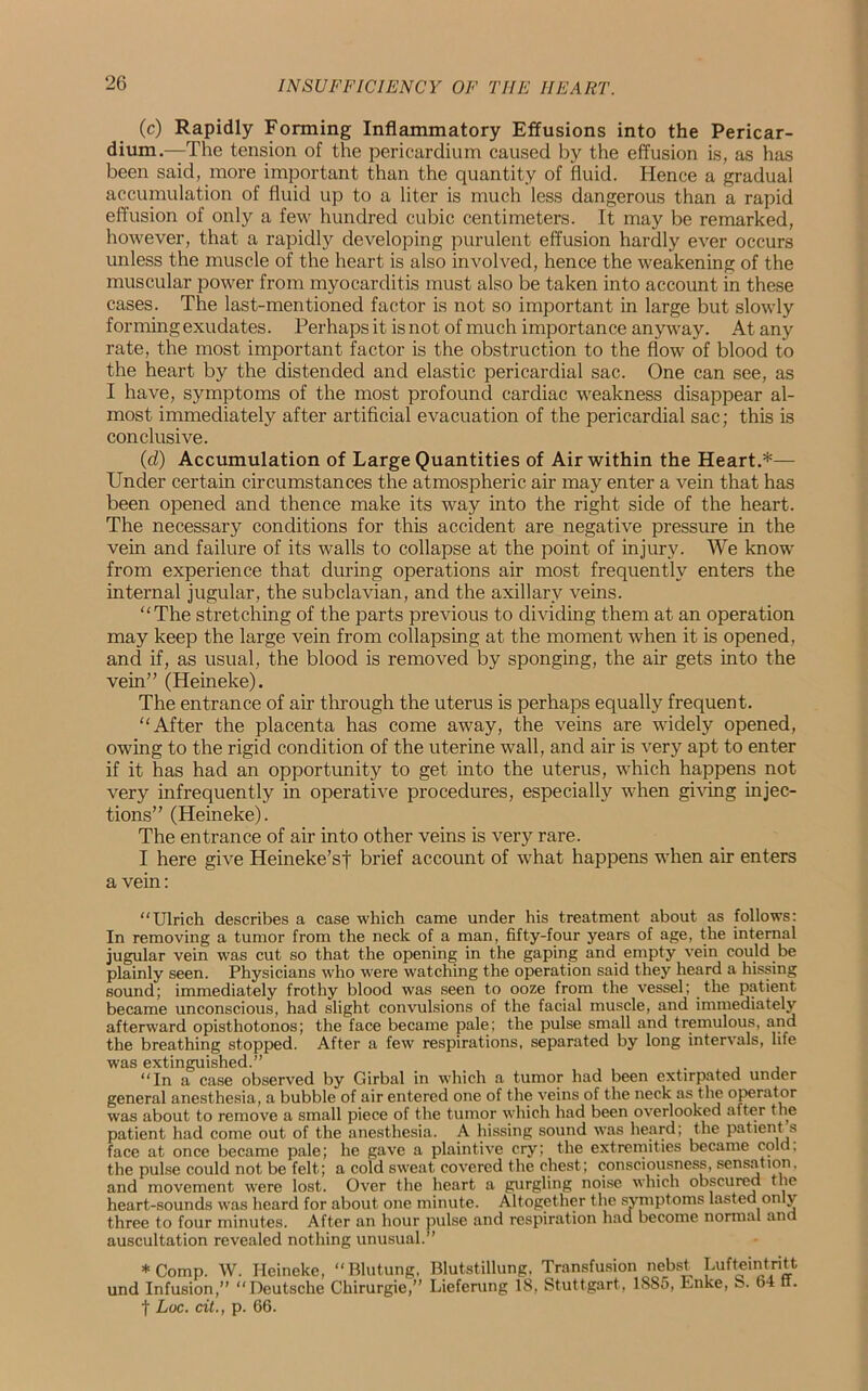 (c) Rapidly Forming Inflammatory Effusions into the Pericar- dium.—The tension of the pericardium caused by the effusion is, as has been said, more important than the quantity of fluid. Hence a gradual accumulation of fluid up to a liter is much less dangerous than a rapid effusion of only a few hundred cubic centimeters. It may be remarked, however, that a rapidly developing purulent effusion hardly ever occurs unless the muscle of the heart is also involved, hence the weakening of the muscular power from myocarditis must also be taken into account in these cases. The last-mentioned factor is not so important in large but slowly forming exudates. Perhaps it is not of much importance anyway. At any rate, the most important factor is the obstruction to the flow of blood to the heart by the distended and elastic pericardial sac. One can see, as I have, symptoms of the most profound cardiac weakness disappear al- most immediately after artificial evacuation of the pericardial sac; this is conclusive. (d) Accumulation of Large Quantities of Air within the Heart.*— Under certain circumstances the atmospheric air may enter a vena that has been opened and thence make its way into the right side of the heart. The necessary conditions for this accident are negative pressure in the vein and failure of its walls to collapse at the point of injury. We know from experience that during operations air most frequently enters the internal jugular, the subclavian, and the axillary veins. “The stretching of the parts previous to dividing them at an operation may keep the large vein from collapsing at the moment when it is opened, and if, as usual, the blood is removed by sponging, the air gets into the vein” (Heineke). The entrance of air through the uterus is perhaps equally frequent. “After the placenta has come away, the veins are widely opened, owing to the rigid condition of the uterine wall, and air is very apt to enter if it has had an opportunity to get into the uterus, which happens not very infrequently in operative procedures, especially when giving injec- tions” (Heineke). The entrance of air into other veins is very rare. I here give Heineke’sf brief account of what happens when air enters a vein: “Ulrich describes a case which came under his treatment about as follows: In removing a tumor from the neck of a man, fifty-four years of age, the internal jugular vein was cut so that the opening in the gaping and empty vein could be plainly seen. Physicians who were watching the operation said they heard a hissing sound; immediately frothy blood was seen to ooze from the vessel; the patient became unconscious, had slight convulsions of the facial muscle, and immediately afterward opisthotonos; the face became pale; the pulse small and tremulous, and the breathing stopped. After a few respirations, separated by long intervals, life was extinguished.” “In a case observed by Girbal in which a tumor had been extirpated under general anesthesia, a bubble of air entered one of the veins of the neck as the operator was about to remove a small piece of the tumor which had been overlooked after the patient had come out of the anesthesia. A hissing sound was heard; the patient s face at once became pale; he gave a plaintive cry; the extremities became cold, the pulse could not be felt; a cold sweat covered the chest; consciousness, sensation, and movement were lost. Over the heart a gurgling noise which obscured the heart-sounds was heard for about one minute. Altogether the symptoms lasted only three to four minutes. After an hour pulse and respiration had become normal ancl auscultation revealed nothing unusual.” * Comp. W. Heineke, “Blutung, Blutstillung. Transfusion nebst Lufteintritt und Infusion,” “Deutsche Cliirurgie,” Lieferung 18, Stuttgart, 1S85, Enke, S. 64 ft. f Luc. cit., p. 66.