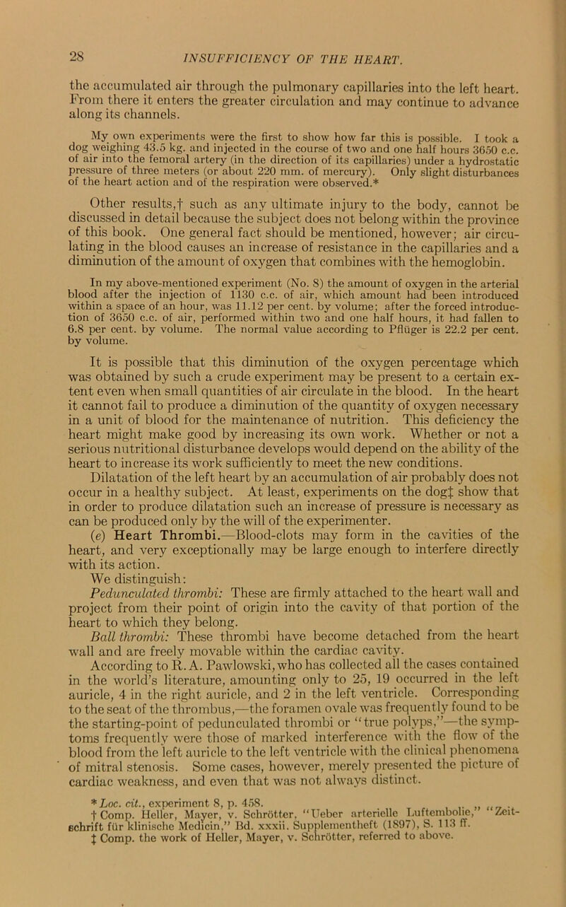 the accumulated air through the pulmonary capillaries into the left heart. From there it enters the greater circulation and may continue to advance along its channels. My ovvn experiments were the first to show how far this is possible. I took a dog weighing 43.5 kg. and injected in the course of two and one half hours 3650 c.c. of air into the femoral artery (in the direction of its capillaries) under a hydrostatic pressure of three meters (or about 220 mm. of mercury). Only slight disturbances of the heart action and of the respiration were observed.* Other results,! such as any ultimate injury to the body, cannot be discussed in detail because the subject does not belong within the province of this book. One general fact should be mentioned, however; air circu- lating in the blood causes an increase of resistance in the capillaries and a diminution of the amount of oxygen that combines with the hemoglobin. In my above-mentioned experiment (No. 8) the amount of oxygen in the arterial blood after the injection of 1130 c.c. of air, which amount had been introduced within a space of an hour, was 11.12 per cent, by volume; after the forced introduc- tion of 3650 c.c. of air, performed within two and one half hours, it had fallen to 6.8 per cent, by volume. The normal value according to PAuger is 22.2 per cent, by volume. It is possible that this diminution of the oxygen percentage which was obtained by such a crude experiment may be present to a certain ex- tent even when small quantities of air circulate in the blood. In the heart it cannot fail to produce a diminution of the quantity of oxygen necessary in a unit of blood for the maintenance of nutrition. This deficiency the heart might make good by increasing its own work. Whether or not a serious nutritional disturbance develops would depend on the ability of the heart to increase its work sufficiently to meet the new conditions. Dilatation of the left heart by an accumulation of air probably does not occur in a healthy subject. At least, experiments on the dogj show that in order to produce dilatation such an increase of pressure is necessary as can be produced only by the will of the experimenter. (e) Heart Thrombi.—Blood-clots may form in the cavities of the heart, and very exceptionally may be large enough to interfere directly with its action. We distinguish: Pedunculated thrombi: These are firmly attached to the heart wall and project from their point of origin into the cavity of that portion of the heart to which they belong. Ball thrombi: These thrombi have become detached from the heart wall and are freely movable within the cardiac cavity. According to R. A. Pawlowski, who has collected all the cases contained in the world’s literature, amounting only to 25, 19 occurred in the left auricle, 4 in the right auricle, and 2 in the left ventricle. Corresponding to the seat of the thrombus,—the foramen ovale was frequently found to be the starting-point of pedunculated thrombi or “true polyps,”—the symp- toms frequently were those of marked interference with the flow of the blood from the left auricle to the left ventricle with the clinical phenomena of mitral stenosis. Some cases, however, merely presented the picture of cardiac weakness, and even that was not always distinct. *Loc. cit., experiment 8, p. 458. f Comp. Heller, Mayer, v. Schrotter, “Ueber arterielle Luftembolie, Zeit- echrift fur klinische Medicin,” Bd. xxxii. Supplementheft (1897), S. 113 ff. X Comp, the work of Heller, Mayer, v. Schrotter, referred to above.