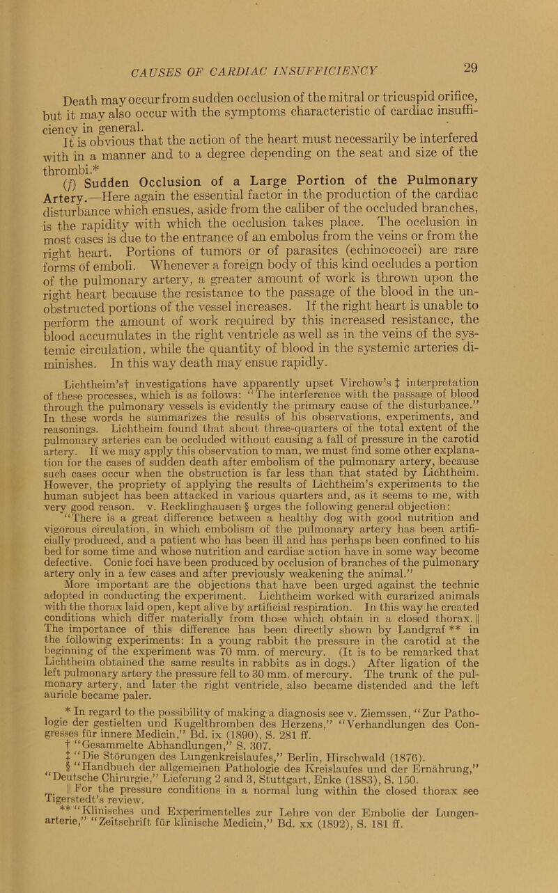 Death may occur from sudden occlusion of the mitral or tricuspid orifice, but it may also occur with the symptoms characteristic of cardiac insuffi- ciency in general. It is obvious that the action of the heart must necessarily be interfered with in a manner and to a degree depending on the seat and size of the thrombi.* _ , , „ , (/) Sudden Occlusion of a Large Portion of the Pulmonary Artery.—Here again the essential factor in the production of the cardiac disturbance which ensues, aside from the caliber of the occluded branches, is the rapidity with which the occlusion takes place. The occlusion in most cases is due to the entrance of an embolus from the veins or from the rio-ht heart. Portions of tumors or of parasites (echinococci) are rare forms of emboli. Whenever a foreign body of this kind occludes a portion of the pulmonary artery, a greater amount of work is thrown upon the right heart because the’resistance to the passage of the blood in the un- obstructed portions of the vessel increases. If the right heart is unable to perform the amount of work required by this increased resistance, the blood accumulates in the right ventricle as well as in the veins of the sys- temic circulation, while the quantity of blood in the systemic arteries di- minishes. In this way death may ensue rapidly. Lichtheim’sf investigations have apparently upset Virchow’s t interpretation of these processes, which is as follows: “The interference with the passage of blood through the pulmonary vessels is evidently the primary cause of the disturbance.” In these words he summarizes the results of his observations, experiments, and reasonings. Lichtheim found that about three-quarters of the total extent of the pulmonary arteries can be occluded without causing a fall of pressure in the carotid artery. If we may apply this observation to man, we must find some other explana- tion for the cases of sudden death after embolism of the pulmonary artery, because such cases occur when the obstruction is far less than that stated by Lichtheim. However, the propriety of applying the results of Lichtheim’s experiments to the human subject has been attacked in various quarters and, as it seems to me, with very good reason, v. Recklinghausen § urges the following general objection: “There is a great difference between a healthy dog with good nutrition and vigorous circulation, in which embolism of the pulmonary artery has been artifi- cially produced, and a patient who has been ill and has perhaps been confined to his bed for some time and whose nutrition and cardiac action have in some way become defective. Conic foci have been produced by occlusion of branches of the pulmonary artery only in a few cases and after previously weakening the animal.” More important are the objections that have been urged against the technic adopted in conducting the experiment. Lichtheim worked with curarized animals with the thorax laid open, kept alive by artificial respiration. In this way he created conditions which differ materially from those which obtain in a closed thorax. || The importance of this difference has been directly shown by Landgraf ** in the following experiments: In a young rabbit the pressure in the carotid at the beginning of the experiment was 70 mm. of mercury. (It is to be remarked that Lichtheim obtained the same results in rabbits as in dogs.) After ligation of the left pulmonary artery the pressure fell to 30 mm. of mercury. The trunk of the pul- monary artery, and later the right ventricle, also became distended and the left auricle became paler. * In regard to the possibility of making a diagnosis see v. Ziemssen, “Zur Patho- logie der gestielten und Kugelthromben des Herzens,” “ Verhandlungen des Con- gresses fur innere Medicin,” Bd. ix (1890), S. 281 ff. t “Gesammelte Abhandlungen,” S. 307. t ‘‘Hie Storungen des Lungenkrcislaufes,” Berlin, Hirschwald (1876). «t^ ^ “Handbuch der allgemeinen Pathologie des Kreislaufes und der Ernahrung,” Deutsche Chirurgie,” Lieferung 2 and 3, Stuttgart, Enke (1883), S. 150. || For the pressure conditions in a normal lung within the closed thorax see iigerstedt’s review. ** “ Klinisches und Experimentelles zur Lehre von der Embolie der Lungen- arterie,” “Zeitschrift fur klinische Medicin,” Bd. xx (1892), S. 181 ff.