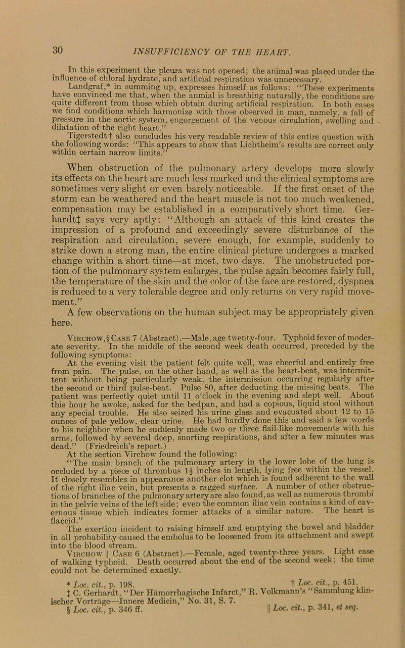 In this experiment the pleura was not opened; the animal was placed under the influence of chloral hydrate, and artificial respiration was unnecessary. Landgraf,* in summing up, expresses himself as follows: “These experiments have convinced me that, when the anmial is breathing naturally, the conditions are quite different from those which obtain during artificial respiration. In both cases we find conditions which harmonize with those observed in man, namely, a fall of pressure in the aortic system, engorgement of the venous circulation, swelling and dilatation of the right heart.” Tigerstedtf also concludes his very readable review of this entire question with the following words: “This appears to show that Lichtheim’s results are correct only within certain narrow limits.” When obstruction of the pulmonary artery develops more slowly its effects on the heart are much less marked and the clinical symptoms are sometimes very slight or even barely noticeable. If the first onset of the storm can be weathered and the heart muscle is not too much weakened, compensation may be established in a comparatively short time. Ger- hardtf says very aptly: “Although an attack of this kind creates the impression of a profound and exceedingly severe disturbance of the respiration and circulation, severe enough, for example, suddenly to strike down a strong man, the entire clinical picture undergoes a marked change within a short time—at most, two days. The unobstructed por- tion of the pulmonary system enlarges, the pulse again becomes fairly full, the temperature of the skin and the color of the face are restored, dyspnea is reduced to a very tolerable degree and only returns on very rapid move- ment.” A few observations on the human subject may be appropriately given here. Virchow,§ Case 7 (Abstract).—Male, age twenty-four. Typhoid fever of moder- ate severity. In the middle of the second week death occurred, preceded by the following symptoms: At the evening visit the patient felt quite well, was cheerful and entirely free from pain. The pulse, on the other hand, as well as the heart-beat, was intermit- tent without being particularly weak, the intermission occurring regularly after the second or third pulse-beat. Pulse 80, after deducting the missing beats. The patient was perfectly quiet until 11 o’clock in the evening and slept well. About this hour he awoke, asked for the bedpan, and had a copious, liquid stool without any special trouble. He also seized his urine glass and evacuated about 12 to 15 ounces of pale yellow, clear urine. He had hardly done this and said a few words to his neighbor when he suddenly made two or three flail-like movements with his arms, followed by several deep, snorting respirations, and after a few minutes was dead.” (Friedreich’s report.) At the section Virchow found the following: “The main branch of the pulmonary artery in the lower lobe of the lung is occluded by a piece of thrombus 14 inches in length, lying free within the vessel. It closely resembles in appearance another clot which is found adherent to the wall of the right iliac vein, but presents a ragged surface. A number of other obstruc- tions of branches of the pulmonary artery are also found, as well as numerous thrombi in the pelvic veins of the left side; even the common iliac vein contains a kind of cav- ernous tissue which indicates former attacks of a similar nature. The heart is flaccid.” . , ,, The exertion incident to raising himself and emptying the bowel and bladder in all probability caused the embolus to be loosened from its attachment and swept into the blood stream. Virchow || Case 6 (Abstract).—Female, aged twenty-three years. Light case of walking typhoid. Death occurred about the end of the second week; the time could not be determined exactly. * Loc. cit., p. 198. t Loc. cit., p. 451. I C. Gerhardt, “Der Hiimorrhagische Infarct,” R. Volkmann’s “Sammlung klin- ischer Vortriige—Innere Medicin,” No. 31, S. 7. § Loc. cit., p. 346 ff. II Loc. cit., p. 341, et seq.