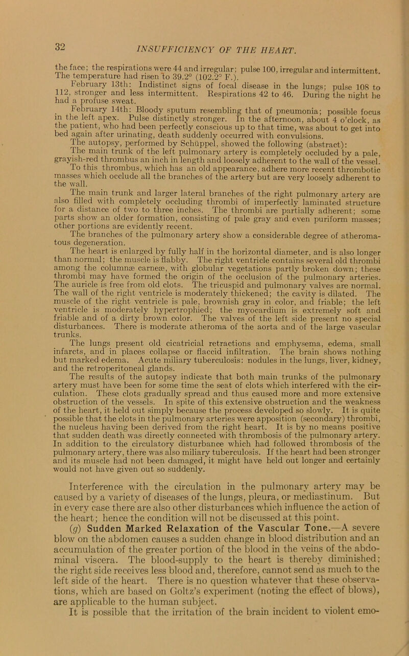 the face; the respirations were 44 and irregular; pulse 100, irregular and intermittent ihe temperature had risen'to 39.2° (102.2° F.). February 13th: Indistinct signs of focal disease in the lungs; pulse 108 to 112, stronger and less intermittent. Respirations 42 to 46. During the night he had a profuse sweat. February 14th: Bloody sputum resembling that of pneumonia; possible focus m the left apex. Pulse distinctly stronger. In the afternoon, about 4 o’clock, as the patient, who had been perfectly conscious up to that time, was about to get into bed again after urinating, death suddenly occurred with convulsions. The autopsy, performed by Schtippel, showed the following (abstract): The main trunk of the left pulmonary artery is completely occluded by a pale, grayish-red thrombus an inch in length and loosely adherent to the wall of the vessel. To this thrombus, which has an old appearance, adhere more recent thrombotic masses which occlude all the branches of the artery but are very loosely adherent to the wall. The main trunk and larger lateral branches of the right pulmonary artery are also filled with completely occluding thrombi of imperfectly laminated structure for a distance of two to three inches. The thrombi are partially adherent; some parts show an older formation, consisting of pale gray and even puriform masses; other portions are evidently recent. The branches of the pulmonary artery show a considerable degree of atheroma- tous degeneration. The heart is enlarged by fully half in the horizontal diameter, and is also longer than normal; the muscle is flabby. The right ventricle contains several old thrombi among the column* carnese, with globular vegetations partly broken down; these thrombi may have formed the origin of the occlusion of the pulmonary arteries. The auricle is free from old clots. The tx-icuspid and pulmonary valves are normal. The wall of the right ventricle is moderately thickened; the cavity is dilated. The muscle of the right ventricle is pale, brownish gray in color, and friable; the left ventricle is moderately hypertrophied; the myocardium is extremely soft and friable and of a dirty brown color. The valves of the left side present no special disturbances. There is moderate atheroma of the aorta and of the large vascular trunks. The lungs present old cicatricial retractions and emphysema, edema, small infarcts, and in places collapse or flaccid infiltration. The brain shows nothing but marked edema. Acute miliary tuberculosis: nodules in the lungs, liver, kidney, and the retroperitoneal glands. The results of the autopsy indicate that both main trunks of the pulmonary artery must have been for some time the seat of clots which interfered with the cir- culation. These clots gi-adually spread and thus caused more and more extensive obstruction of the vessels. In spite of this extensive obstruction and the weakness of the heart, it held out simply because the process developed so slowly. It is quite possible that the clots in the pulmonary arteries were apposition (secondary) thrombi, the nucleus having been derived from the right heart. It is by no means positive that sudden death was directly connected with thrombosis of the pulmonary artery. In addition to the circulatory disturbance which had followed thrombosis of the pulmonary artery, there was also miliary tuberculosis. If the heart had been stronger and its muscle had not been damaged, it might have held out longer and certainly would not have given out so suddenly. Interference with the circulation in the pulmonary artery may be caused by a variety of diseases of the lungs, pleura, or mediastinum. But in every case there are also other disturbances which influence the action of the heart; hence the condition will not be discussed at this point. (g) Sudden Marked Relaxation of the Vascular Tone.—A severe blow on the abdomen causes a sudden change in blood distribution and an accumulation of the greater portion of the blood in the veins of the abdo- minal viscera. The blood-supply to the heart is thereby diminished; the right side receives less blood and, therefore, cannot send as much to the left side of the heart. There is no question whatever that these observa- tions, which are based on Cioltz’s experiment (noting the effect of blows), are applicable to the human subject. It is possible that the irritation of the brain incident to violent emo-