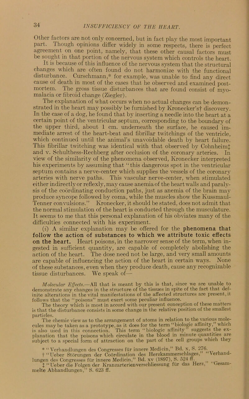 Other factors are not only concerned, but in fact play the most important part. Though opinions differ widely in some respects, there is perfect agreement on one point, namely, that these other causal factors must be sought in that portion of the nervous system which controls the heart. It is because of this influence of the nervous system that the structural changes which are often found do not harmonize with the functional disturbance. Curschmann,* for example, was unable to find any direct cause of death in most of the cases that he observed and examined post- mortem. The gross tissue disturbances that are found consist of myo- malacia or fibroid change (Ziegler). The explanation of what occurs when no actual changes can be demon- strated in the heart may possibly be furnished by Kronecker’sf discovery. In the case of a dog, he found that by inserting a needle into the heart at a certain point of the ventricular septum, corresponding to the boundary of the upper third, about 1 cm. underneath the surface, he caused im- mediate arrest of the heart-beat and fibrillar twitchings of the ventricle, which continued until the animal’s unavoidable death by heart failure. This fibrillar twitching was identical with that observed by CohnheimJ and v. Schulthess-Reehberg after occlusion of the coronary arteries. In view of the similarity of the phenomena observed, Kronecker interpreted his experiments by assuming that “this dangerous spot in the ventricular septum contains a nerve-center which supplies the vessels of the coronary arteries with nerve paths. This vascular nerve-center, when stimulated either indirectly or reflexly, may cause anemia of the heart walls and paraly- sis of the coordinating conduction paths, just as anemia of the brain may produce syncope followed by coma, while the muscles show the Kussmaul- Tenner convulsions.” Kronecker, it should be stated, does not admit that the normal stimulation of the heart is conducted through the musculature. It seems to me that this personal explanation of his obviates many of the difficulties connected with his experiment. (i) A similar explanation may be offered for the phenomena that follow the action of substances to which we attribute toxic effects on the heart. Heart poisons, in the narrower sense of the term, when in- gested in sufficient quantity, are capable of completely abolishing the action of the heart. The dose need not be large, and very small amounts are capable of influencing the action of the heart in certain ways. None of these substances, even when they produce death, cause any recognizable tissue disturbances. We speak of— Molecular Effects.—All that is meant by this is that, since we are unable to demonstrate any changes in the structure of the tissues in spite of the fact that def- inite alterations in the vital manifestations of the affected structures are present.it follows that the “poisons” must exert some peculiar influence. The theory which is most in accord with our present conception of these matters is that the disturbance consists in some change in the relative position of the smallest particles. . The chemic view as to the arrangement of atoms in relat ion to the various mole- cules may be taken as a prototype, as it does for the term “biologic affinity,” which is also used in this connection. This term “biologic affinity” suggests the ex- planation that the poisons which circulate in the blood in minute quantities are subject to a special form of attraction on the part of the cell groups which they * “ Verhandlungen des Congresses fiir innere Mediein,” Bd. x, S. 276. t “Ueber Storungen der Coordination des Herzkammerschlages, ’ “Verhand- lungen des Congresses fiir innere Mediein,” Bd. xv (1897), S. 524 ff. „ t “Ueber die Folgen der Kranzarterienverschliessung fiir das Herz, (lesam- melte Abhandlungen,” S. 623 ff.
