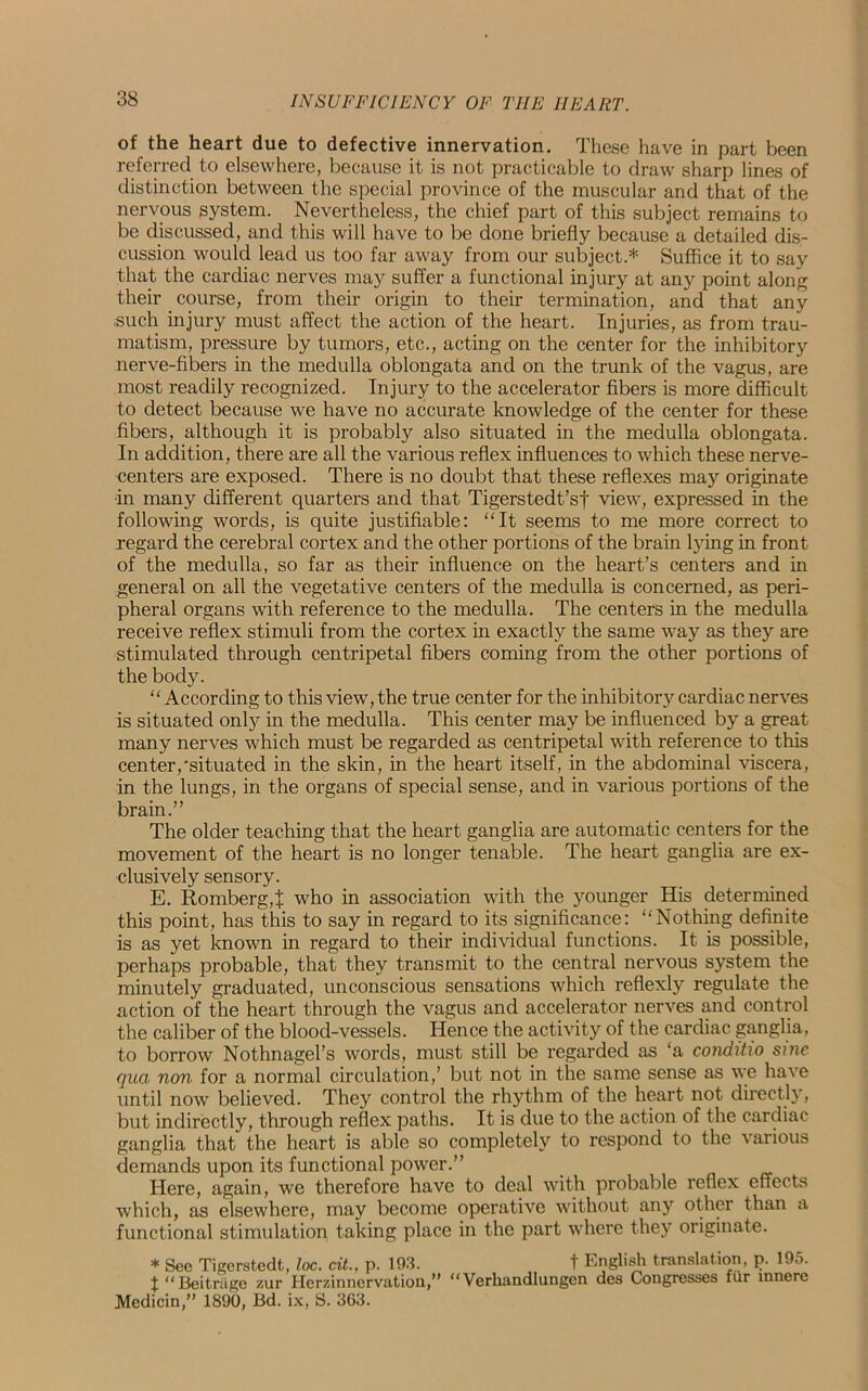 of the heart due to defective innervation. These have in part been referred to elsewhere, because it is not practicable to draw sharp lines of distinction between the special province of the muscular and that of the nervous system. Nevertheless, the chief part of this subject remains to be discussed, and this will have to be done briefly because a detailed dis- cussion would lead us too far away from our subject.* Suffice it to say that the cardiac nerves may suffer a functional injury at any point along their course, from their origin to their termination, and that any such injury must affect the action of the heart. Injuries, as from trau- matism, pressure by tumors, etc., acting on the center for the inhibitory nerve-fibers in the medulla oblongata and on the trunk of the vagus, are most readily recognized. Injury to the accelerator fibers is more difficult to detect because we have no accurate knowledge of the center for these fibers, although it is probably also situated in the medulla oblongata. In addition, there are all the various reflex influences to which these nerve- centers are exposed. There is no doubt that these reflexes may originate in many different quarters and that Tigerstedt’sf view, expressed in the following words, is quite justifiable: “It seems to me more correct to regard the cerebral cortex and the other portions of the brain lying in front of the medulla, so far as their influence on the heart’s centers and in general on all the vegetative centers of the medulla is concerned, as peri- pheral organs with reference to the medulla. The centers in the medulla receive reflex stimuli from the cortex in exactly the same way as they are stimulated through centripetal fibers coming from the other portions of the body. “According to this view, the true center for the inhibitory cardiac nerves is situated only in the medulla. This center may be influenced by a great many nerves which must be regarded as centripetal with reference to this center,'situated in the skin, in the heart itself, in the abdominal viscera, in the lungs, in the organs of special sense, and in various portions of the brain.” The older teaching that the heart ganglia are automatic centers for the movement of the heart is no longer tenable. The heart ganglia are ex- clusively sensory. E. Romberg,! who in association with the younger His determined this point, has this to say in regard to its significance: “Nothing definite is as yet known in regard to their individual functions. It is possible, perhaps probable, that they transmit to the central nervous system the minutely graduated, unconscious sensations which reflexly regulate the action of the heart through the vagus and accelerator nerves and control the caliber of the blood-vessels. Hence the activity of the cardiac ganglia, to borrow Nothnagel’s words, must still be regarded as ‘a conditio sine qua non for a normal circulation,’ but not in the same sense as we have until now believed. They control the rhythm of the heart not directly, but indirectly, through reflex paths. It is due to the action of the cardiac ganglia that the heart is able so completely to respond to the various demands upon its functional power.” . Here, again, we therefore have to deal with probable reflex effects which, as elsewhere, may become operative without any other than a functional stimulation taking place in the part where they originate. * See Tigerstedt, loc. cit., p. 193. t English translation, p. 195. X “Beitr&ge zur Herzinnervation,” “ Verkandlungen des Congresses fur innere Medicin,” 1890, Bd. ix, S. 363.