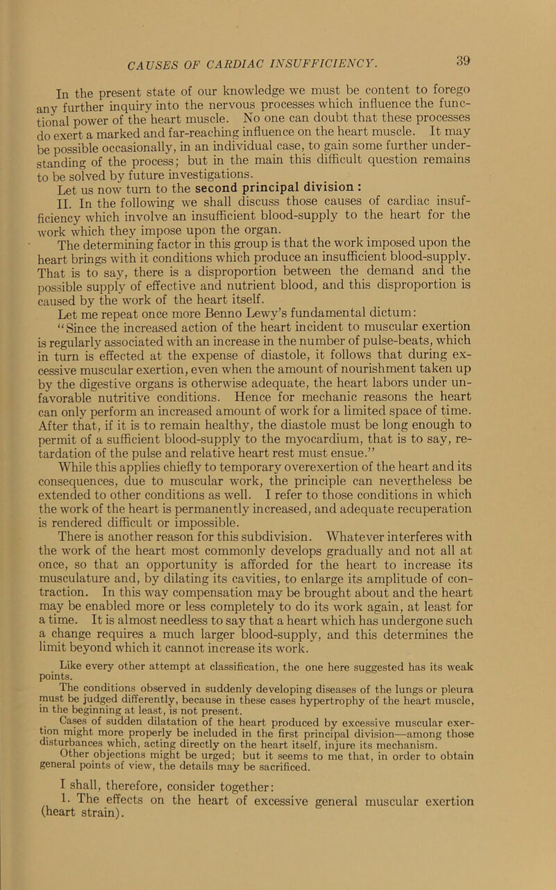 In the present state of our knowledge we must be content to forego anv further inquiry into the nervous processes which influence the func- tional power of the heart muscle. No one can doubt that these processes do exert a marked and far-reaching influence on the heart muscle. It may be possible occasionally, in an individual case, to gain some further under- standing of the process; but in the main this difficult question remains to be solved by future investigations. Let us now turn to the second principal division : II. In the following we shall discuss those causes of cardiac insuf- ficiency which involve an insufficient blood-supply to the heart for the work which they impose upon the organ. The determining factor in this group is that the work imposed upon the heart brings with it conditions which produce an insufficient blood-supplv. That is to say, there is a disproportion between the demand and the possible supply of effective and nutrient blood, and this disproportion is caused by the work of the heart itself. Let me repeat once more Benno Lewy’s fundamental dictum: “Since the increased action of the heart incident to muscular exertion is regularly associated with an increase in the number of pulse-beats, which in turn is effected at the expense of diastole, it follows that during ex- cessive muscular exertion, even when the amount of nourishment taken up by the digestive organs is otherwise adequate, the heart labors under un- favorable nutritive conditions. Hence for mechanic reasons the heart can only perform an increased amount of work for a limited space of time. After that, if it is to remain healthy, the diastole must be long enough to permit of a sufficient blood-supply to the myocardium, that is to say, re- tardation of the pulse and relative heart rest must ensue.” While this applies chiefly to temporary overexertion of the heart and its consequences, due to muscular work, the principle can nevertheless be extended to other conditions as well. I refer to those conditions in which the work of the heart is permanently increased, and adequate recuperation is rendered difficult or impossible. There is another reason for this subdivision. Whatever interferes with the work of the heart most commonly develops gradually and not all at once, so that an opportunity is afforded for the heart to increase its musculature and, by dilating its cavities, to enlarge its amplitude of con- traction. In this way compensation may be brought about and the heart may be enabled more or less completely to do its work again, at least for a time. It is almost needless to say that a heart which has undergone such a change requires a much larger blood-supply, and this determines the limit beyond which it cannot increase its work. Like every other attempt at classification, the one here suggested has its weak points. The conditions observed in suddenly developing diseases of the lungs or pleura must be judged differently, because in these cases hypertrophy of the lieaxt muscle, in the beginning at least, is not present. Cases of sudden dilatation of the heart produced by excessive muscular exer- tion might more properly be included in the first principal division—among those disturbances which, acting directly on the heart itself, injure its mechanism. Other objections might be urged; but it seems to me that, in order to obtain general points of view, the details may be sacrificed. I shall, therefore, consider together: !• The effects on the heart of excessive general muscular exertion (heart strain).