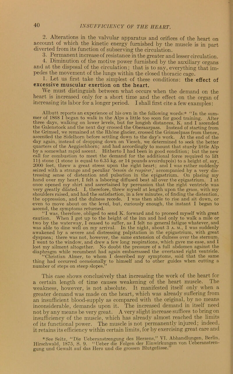 2. Alterations in the valvular apparatus and orifices of the heart on account of which the kinetic energy furnished by the muscle is in part diverted from its function of subserving the circulation. 3. Permanent increase of resistance in the greater and lesser circulation. 4. Diminution of the motive power furnished by the auxiliary organs and at the disposal of the circulation; that is to say, everything that im- pedes the movement of the lungs within the closed thoracic cage. 1. Let us first take the simplest of these conditions: the effect of excessive muscular exertion on the heart. We must distinguish between what occurs when the demand on the heart is increased only for a short time and the effect on the organ of increasing its labor for a longer period. I shall first cite a few examples: Allbutt reports an experience of his own in the following words:* “In the sum- mer of 1868 I began to walk in the Alps a little too soon for good training. After three days, walking on lower levels, but for longish distances, K. and I ascended the Galenstock and the next day crossed the Oberaarpass. Instead of starting from the Grimsel, we remained at the Rhone glacier, crossed the Grimselpass from thence, ascended the Sidelhorn before settling down to the day’s work. At the end of the day again, instead of dropping down on Viesch, we determined to seek the better quarters of the Aeggischhorn; and had accordingly to mount that sturdy little Alp by a somewhat rapid ascent. Hitherto I had been in good condition; but the new call for combustion to meet the demand for the additional force required to lift Hi stone (1 stone is equal to 6.35 kg. or 14 pounds avoirdupois) to a height of, say, 2000 feet, threw’ a great stress upon the right heart; and I was rather suddenly seized with a strange and peculiar ‘besoin de respirer,’ accompanied by a very dis- tressing sense of distention and pulsation in the epigastrium. On placing my hand over my heart, I felt a laboring diffused beat all over the epigastrium. I at once opened my shirt and ascertained by percussion that the right ventricle was very greatly dilated. I, therefore, threw myself at length upon the grass, w'ith my shoulders raised, and had the satisfaction, in a few minutes, of finding the distention, the oppression, and the dulness recede. I v’as then able to rise and sit down, or even to move about on the level, but, curiously enough, the instant I began to ascend, the symptoms returned. “I was, therefore, obliged to send K. forward and to proceed myself writh great caution. When I got up to the height of the inn and had only to walk a mile or two by the waterway, I ceased to suffer, as I felt no general fatigue whatever, and was able to dine well on my arrival. In the night, about 3 a. m., I was suddenly awakened by a severe and distressing palpitation in the epigastrium, w’ith great dyspnea; there was not, however, the same extension of dulness over the sternum. I went to the window, and drew a few long respirations, v'hich gave me ease, and I lost my ailment altogether. No doubt the pressure of a full abdomen against the diaphragm while recumbent had again embarrassed the overtaxed right ventricle. “Christian Aimer, to whom I described my symptoms, said that the same thing had occurred occasionally to himself and to other guides when cutting a number of steps on steep slopes.” This case shows conclusively that increasing the work of the heart for a certain length of time causes weakening of the heart muscle. The weakness, however, is not absolute. It manifested itself only when a greater demand was made on the heart, which was already suffering from an insufficient blood-supply as compared with the original, by no means inconsiderable, demands upon it. The increased demand in itself need not by any means be very great. A very slight increase suffices to bring on insufficiency of the muscle, which has already almost reached the limits of its functional power. The muscle is not permanently injured; indeed, it retains its efficiency within certain limits, for by exercising great care and *See Seitz, “Die Ueberanstrengung des Herzens,” VT. Abhandlungen, Berlin. Hirschwald, 1875, S. 9. “Ueber die Folgen der Einwirkungen von Ueberanstren- gung und Gewalt auf das Herz und die grossen Blutgefasse.”