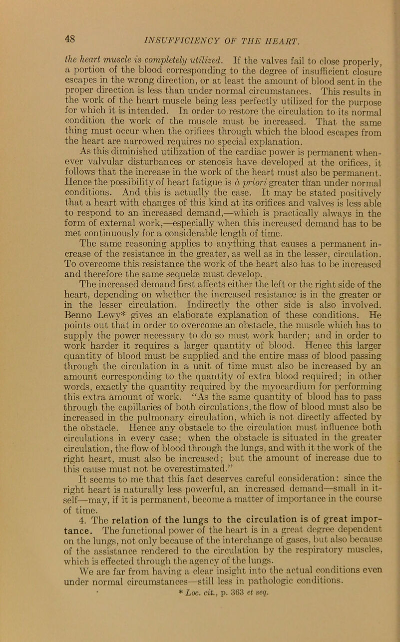 the heart muscle is completely utilized. If the valves fail to close properly, a portion of the blood corresponding to the degree of insufficient closure escapes in the wrong direction, or at least the amount of blood sent in the proper direction is less than under normal circumstances. This results in the work of the heart muscle being less perfectly utilized for the purpose for which it is intended. In order to restore the circulation to its normal condition the work of the muscle must be increased. That the same thing must occur when the orifices through which the blood escapes from the heart are narrowed requires no special explanation. As this diminished utilization of the cardiac power is permanent when- ever valvular disturbances or stenosis have developed at the orifices, it follows that the increase in the work of the heart must also be permanent. Hence the possibility of heart fatigue is d priori greater than under normal conditions. And this is actually the case. It may be stated positively that a heart with changes of this kind at its orifices and valves is less able to respond to an increased demand,—which is practically always in the form of external work,—especially when this increased demand has to be met continuously for a considerable length of time. The same reasoning applies to anything that causes a permanent in- crease of the resistance in the greater, as well as in the lesser, circulation. To overcome this resistance the work of the heart also has to be increased and therefore the same sequelae must develop. The increased demand first affects either the left or the right side of the heart, depending on whether the increased resistance is in the greater or in the lesser circulation. Indirectly the other side is also involved. Benno Lewy* gives an elaborate explanation of these conditions. He points out that in order to overcome an obstacle, the muscle which has to supply the power necessary to do so must work harder; and in order to work harder it requires a larger quantity of blood. Hence this larger quantity of blood must be supplied and the entire mass of blood passing through the circulation in a unit of time must also be increased by an amount corresponding to the quantity of extra blood required; in other words, exactly the quantity required by the myocardium for performing this extra amount of work. As the same quantity of blood has to pass through the capillaries of both circulations, the flow of blood must also be increased in the pulmonary circulation, which is not directly affected by the obstacle. Hence any obstacle to the circulation must influence both circulations in every case; when the obstacle is situated in the greater circulation, the flow of blood through the lungs, and with it the work of the right heart, must also be increased; but the amount of increase due to this cause must not be overestimated.” It seems to me that this fact deserves careful consideration: since the right heart is naturally less powerful, an increased demand—small in it- self—may, if it is permanent, become a matter of importance in the course of time. 4. The relation of the lungs to the circulation is of great impor- tance. The functional power of the heart is in a great degree dependent on the lungs, not only because of the interchange of gases, but also because of the assistance rendered to the circulation by the respiratory muscles, which is effected through the agency of the lungs. We are far from having a clear insight into the actual conditions even under normal circumstances—still less in pathologic conditions. • * Loc. cit., p. 363 et seq.