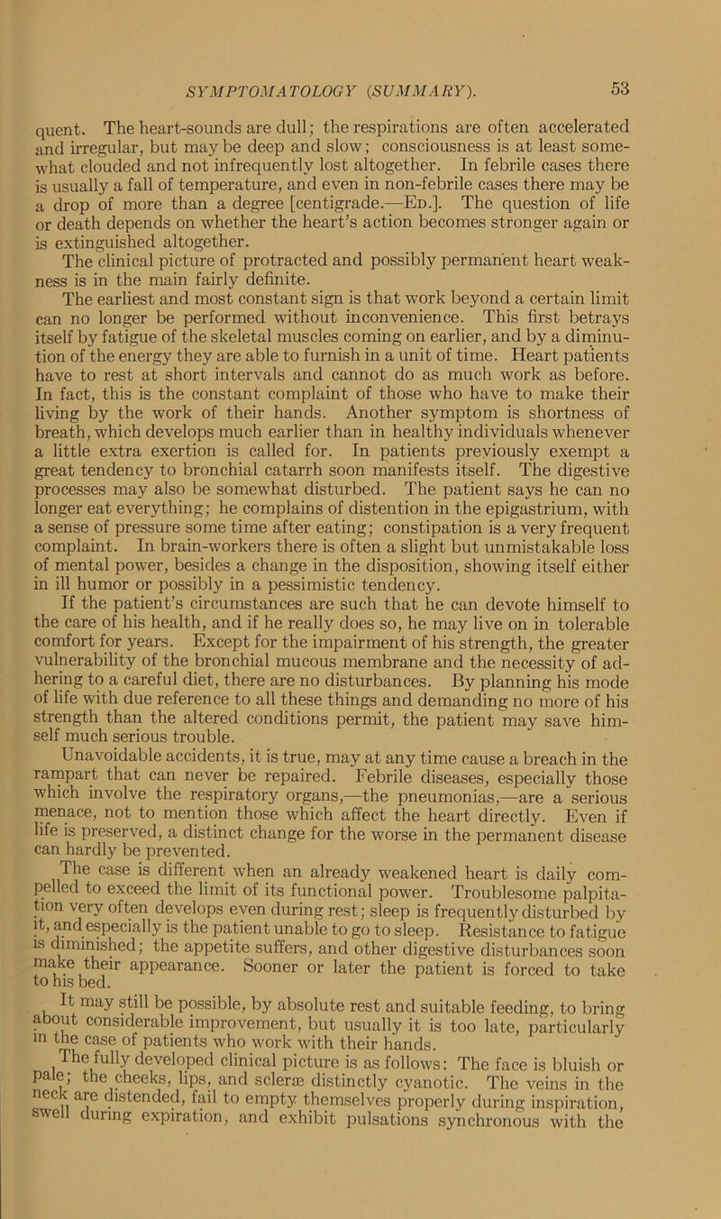 quent. The heart-sounds are dull; the respirations are often accelerated and irregular, but may be deep and slow; consciousness is at least some- what clouded and not infrequently lost altogether. In febrile cases there is usually a fall of temperature, and even in non-febrile cases there may be a drop of more than a degree [centigrade.—Ed.]. The question of life or death depends on whether the heart’s action becomes stronger again or is extinguished altogether. The clinical picture of protracted and possibly permanent heart weak- ness is in the main fairly definite. The earliest and most constant sign is that work beyond a certain limit can no longer be performed without inconvenience. This first betrays itself by fatigue of the skeletal muscles coming on earlier, and by a diminu- tion of the energy they are able to furnish in a unit of time. Heart patients have to rest at short intervals and cannot do as much work as before. In fact, this is the constant complaint of those who have to make their living by the work of their hands. Another symptom is shortness of breath, which develops much earlier than in healthy individuals whenever a little extra exertion is called for. In patients previously exempt a great tendency to bronchial catarrh soon manifests itself. The digestive processes may also be somewhat disturbed. The patient says he can no longer eat everything; he complains of distention in the epigastrium, with a sense of pressure some time after eating; constipation is a very frequent complaint. In brain-workers there is often a slight but unmistakable loss of mental power, besides a change in the disposition, showing itself either in ill humor or possibly in a pessimistic tendency. If the patient’s circumstances are such that he can devote himself to the care of his health, and if he really does so, he may live on in tolerable comfort for years. Except for the impairment of his strength, the greater vulnerability of the bronchial mucous membrane and the necessity of ad- hering to a careful diet, there are no disturbances. By planning his mode of life with due reference to all these things and demanding no more of his strength than the altered conditions permit, the patient may save him- self much serious trouble. Unavoidable accidents, it is true, may at any time cause a breach in the rampart that can never be repaired. Febrile diseases, especially those which involve the respiratory organs,—the pneumonias,—are a serious menace, not to mention those which affect the heart directly. Even if life is preserved, a distinct change for the worse in the permanent disease can hardly be prevented. The case is different when an already weakened heart is daily com- pelled to exceed the limit of its functional power. Troublesome palpita- tion very often develops even during rest; sleep is frequently disturbed by it, and especially is the patient unable to go to sleep. Resistance to fatigue is diminished; the appetite suffers, and other digestive disturbances soon make their appearance. Sooner or later the patient is forced to take to his bed. It may still be possible, by absolute rest and suitable feeding, to bring about considerable improvement, but usually it is too late, particularly m the case of patients who work with their hands. The fully developed clinical picture is as follows: The face is bluish or pale; the cheeks, lips, and sclerse distinctly cyanotic. The veins in the nec are distended, fail to empty themselves properly during inspiration, swe curing expiration, and exhibit pulsations synchronous with the