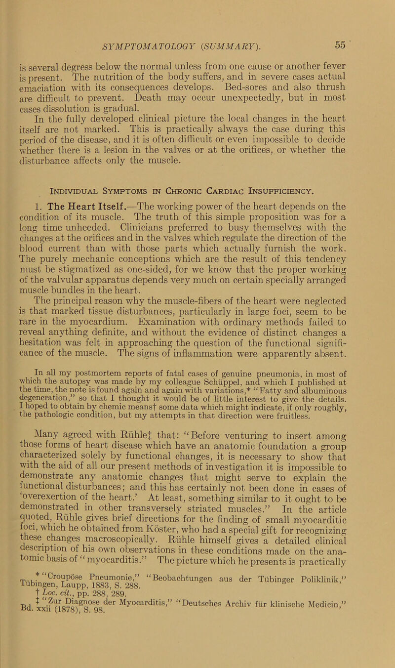 is several degress below the normal unless from one cause or another fever is present. The nutrition of the body suffers, and in severe cases actual emaciation with its consequences develops. Bed-sores and also thrush are difficult to prevent. Death may occur unexpectedly, but in most cases dissolution is gradual. In the fully developed clinical picture the local changes in the heart itself are not marked. This is practically always the case during this period of the disease, and it is often difficult or even impossible to decide whether there is a lesion in the valves or at the orifices, or whether the disturbance affects only the muscle. Individual Symptoms in Chronic Cardiac Insufficiency. 1. The Heart Itself.—The working power of the heart depends on the condition of its muscle. The truth of this simple proposition was for a long time unheeded. Clinicians preferred to busy themselves with the changes at the orifices and in the valves which regulate the direction of the blood current than with those parts which actually furnish the work. The purely mechanic conceptions which are the result of this tendency must be stigmatized as one-sided, for we know that the proper working of the valvular apparatus depends very much on certain specially arranged muscle bundles in the heart. The principal reason why the muscle-fibers of the heart were neglected is that marked tissue disturbances, particularly in large foci, seem to be rare in the myocardium. Examination with ordinary methods failed to reveal anything definite, and without the evidence of distinct changes a hesitation was felt in approaching the question of the functional signifi- cance of the muscle. The signs of inflammation were apparently absent. In all my postmortem reports of fatal cases of genuine pneumonia, in most of which the autopsy was made by my colleague Schuppel, and which I published at the time, the note is found again and again with variations,* “Fatty and albuminous degeneration,” so that I thought it would be of little interest to give the details. I hoped to obtain by chemic meansf some data which might indicate, if only roughly, the pathologic condition, but my attempts in that direction were fruitless. Many agreed with RiihleJ that: Before venturing to insert among those forms of heart disease which have an anatomic foundation a group characterized solely by functional changes, it is necessary to show that with the aid of all our present methods of investigation it is impossible to demonstrate any anatomic changes that might serve to explain the functional disturbances; and this has certainly not been done in cases of overexertion of the heart.’ At least, something similar to it ought to be demonstrated in other transversely striated muscles.” In the article quoted, Riihle gives brief directions for the finding of small myocarditic foci, which he obtained from Koster, who had a special gift for recognizing these changes macroscopically. Riihle himself gives a detailed clinical c escnption of his own observations in these conditions made on the ana- omic basis of myocarditis.” The picture which he presents is practically Croupose Pneumonie,” “Beobachtungen aus der lubingen, Laupp, 1883, S. 288. t Loc. cit., pp. 288, 289. X “Zur Diagnose der Myocarditis,” “Deutsches Archiv Bd. xxii (1878), S. 98. Tiibinger Poliklinik,” fur klinisclie Medicin,”
