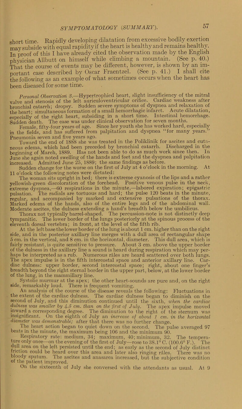 short time. Rapidly developing dilatation from excessive bodily exertion may subside with equal rapidity if the heart is healthy and remains healthy. In proof of this I have already cited the observation made by the English physician Allbutt on himself while climbing a mountain. (See p. 40.) That the course of events may be different, however, is shown by an im- portant case described by Oscar Fraentzel. (See p. 41.) I shall cite the following as an example of what sometimes occurs when the heart has been diseased for some time. Personal Observation 3.—Hypertrophied heart, slight insufficiency of the mitral valve and stenosis of the left auriculoventricular orifice. Cardiac weakness after bronchial catarrh; dropsy. Sudden severe symptoms of dyspnea and relaxation of the heart; simultaneous formation of a small hemorrhagic infarct. Acute dilatation, especially of the right heart, subsiding in a short time. Intestinal hemorrhage. Sudden death. The case was under clinical observation for seven months. Female, fifty-four years of age. Since her youth she has worked hard, especially in the fields, and has suffered from palpitation and dyspnea “for many years.” Pneumonia seven and five years ago. Toward the end of 1888 she was treated in the Poliklinik for ascites and cuta- neous edema, which had been preceded by bronchial catarrh. Discharged in the beginning of March, 1889. Has not been able to do as much work since then. In June she again noted swelling of the hands and feet and the dyspnea and palpitation increased. Admitted June 25, 1889; the same findings as before. Sudden change for the worse on the first of July at 4 o’clock in the morning. At 11 o’clock the following notes were dictated: The woman sits upright in bed; there is extreme cyanosis of the lips and a rather yellowish-green discoloration of the forehead. Positive venous pulse in the neck, extreme dyspnea,—60 respirations in the minute,—labored expiration; epigastric pulsation. The radials are tortuous and hard; the pulse 120 beats in the minute, regular, and accompanied by marked and extensive pulsations of the thorax. Marked edema of the hands, also of the entire legs and of the abdominal wall. Moderate ascites, the dulness extending a hand’s breadth below the umbilicus. Thorax not typically barrel-shaped. The percussion-note is not distinctly deep tympanitic. The lower border of the lungs posteriorly at the spinous process of the eleventh dorsal vertebra; in front, at the level of the fifth rib. At the left base the lower border of the lung is about 1 cm. higher than on the right side, and in the posterior axillary line merges with a dull area of rectangular shape 5 cm. in the vertical, and 8 cm. in the horizontal, diameter. This dull area, which is fairly resistant, is quite sensitive to pressure. About 3 cm. above the upper border of the dulness in the axillary line a sound is heard during respiration which may per- haps be interpreted as a rub. Numerous rales are heard scattered over both lungs. The apex impulse is in the fifth intercostal space and anterior axillary line. Car- diac dulness: upper border, second intercostal space; right, about one finger’s breadth beyond the right sternal border in the upper part, below, at the lower border of the lung, in the mammillary line. Systolic murmur at the apex; the other heart-sounds are pure and, on the right side, remarkably loud. There is frequent vomiting. An analysis of the course of the disease reveals the following: Fluctuations in the extent of the cardiac dulness. The cardiac dulness began to diminish on the second of July, and this diminution continued until the sixth, when the cardiac dulness was smaller by Jf.5 cm. than on the first of July. The apex impulse moved inward a corresponding degree. The diminution to the right of the sternum was insignificant. On the eighth of July an increase of about 1 cm. in the horizontal diameter was demonstrable; after that there was no further change. The heart action began to quiet down on the second. The pulse averaged 97 beats in the minute, the maximum being 106 and the minimum 90. Respiratory rate: medium, 34; maximum, 40; minimum, 32. The tempera- ture only once—on the evening of the first of July—rose to 38.1° C. (100.6° F.). The dull area on the left persisted until the end; as early as the second of July distinct friction could be heard over this area and later also ringing rales. There was no bloody sputum. The ascites and anasarca increased, but the subjective condition of the patient improved. On the sixteenth of July she conversed with the attendants as usual. At 9