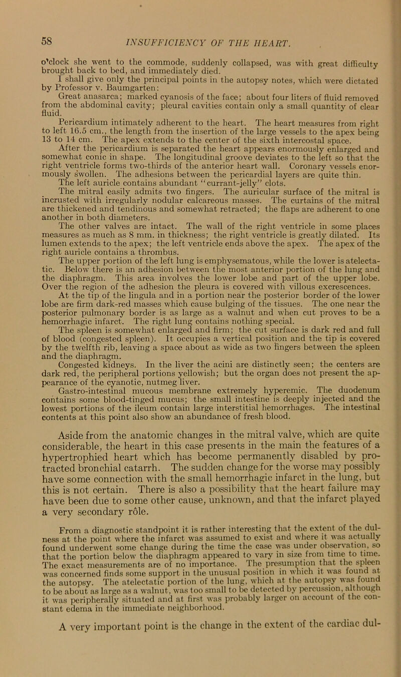o’clock she went to the commode, suddenly collapsed, was with great difficulty brought back to bed, and immediately died. I shall give only the principal points in the autopsy notes, which were dictated by Professor v. Baumgarten: Great anasarca; marked cyanosis of the face; about four liters of fluid removed from the abdominal cavity; pleural cavities contain only a small quantity of clear fluid. Pericardium intimately adherent to the heart. The heart measures from right to left 16.5 cm., the length from the insertion of the large vessels to the apex being 13 to 14 cm. The apex extends to the center of the sixth intercostal space. After the pericardium is separated the heart appears enormously enlarged and somewhat conic in shape. The longitudinal groove deviates to the left so that the right ventricle forms two-thirds of the anterior heart wall. Coronary vessels enor- mously swollen. The adhesions between the pericardial layers are quite thin. The left auricle contains abundant “currant-jelly” clots. The mitral easily admits two fingers. The auricular surface of the mitral is incrusted with irregularly nodular calcareous masses. The curtains of the mitral are thickened and tendinous and somewhat retracted; the flaps are adherent to one another in both diameters. The other valves are intact. The wall of the right ventricle in some places measures as much as 8 mm. in thickness; the right ventricle is greatly dilated. Its lumen extends to the apex; the left ventricle ends above the apex. The apex of the right auricle contains a thrombus. The upper portion of the left lung is emphysematous, while the lower is atelecta- tic. Below there is an adhesion between the most anterior portion of the lung and the diaphragm. This area involves the lower lobe and part of the upper lobe. Over the region of the adhesion the pleura is covered with villous excrescences. At the tip of the lingula and in a portion near the posterior border of the lower lobe are firm dark-red masses which cause bulging of the tissues. The one near the posterior pulmonary border is as large as a walnut and when cut proves to be a hemorrhagic infarct. The right lung contains nothing special. The spleen is somewhat enlarged and firm; the cut surface is dark red and full of blood (congested spleen). It occupies a vertical position and the tip is covered by the twelfth rib, leaving a space about as wide as two fingers between the spleen and the diaphragm. Congested kidneys. In the liver the acini are distinctly seen; the centers are dark red, the peripheral portions yellowish; but the organ does not present the ap- pearance of the cyanotic, nutmeg liver. Gastro-intestinal mucous membrane extremely hyperemic. The duodenum contains some blood-tinged mucus; the small intestine is deeply injected and the lowest portions of the ileum contain large interstitial hemorrhages. The intestinal contents at this point also show an abundance of fresh blood. Aside from the anatomic changes in the mitral valve, which are quite considerable, the heart in this case presents in the main the features of a hypertrophied heart which has become permanently disabled by pro- tracted bronchial catarrh. The sudden change for the worse may possibly have some connection with the small hemorrhagic infarct in the lung, but this is not certain. There is also a possibility that the heart failure may have been due to some other cause, unknown, and that the infarct played a very secondary role. From a diagnostic standpoint it is rather interesting that the extent of the dul- ness at the point where the infarct was assumed to exist and where it was actually found underwent some change during the time the case was under observation, so that the portion below the diaphragm appeared to vary in size from time to time. The exact measurements are of no importance. The.presumption that the spleen was concerned finds some support in the unusual position in which it was found at. the autopsy. The atelectatic portion of the lung, which at the autopsy was found to be about as large as a walnut , was too small to be detected by percussion, although it was peripherally situated and at first was probably larger on account of the con- stant edema in the immediate neighborhood. A very important point is the change in the extent of the cardiac dul-