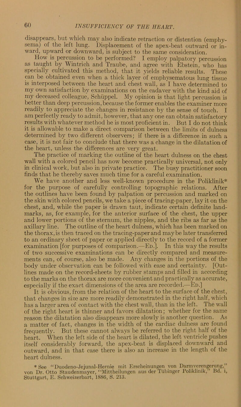 disappears, but which may also indicate retraction or distention (emphy- sema) of the left lung. Displacement of the apex-beat outward or in- ward, upward or downward, is subject to the same consideration. How is percussion to be performed? I employ palpatory percussion as taught by Wintrich and Traube, and agree with Ebstein, who has specially cultivated this method, that it yields reliable results. These can be obtained even when a thick layer of emphysematous lung tissue is interposed between the heart and chest wall, as I have determined to my own satisfaction by examinations on the cadaver with the kind aid of my deceased colleague, Schtippel. My opinion is that light percussion is better than deep percussion, because the former enables the examiner more readily to appreciate the changes in resistance by the sense of touch. I am perfectly ready to admit, however, that any one can obtain satisfactory results with whatever method he is most proficient in. But I do not think it is allowable to make a direct comparison between the limits of dulness determined by two different observers; if there is a difference in such a case, it is not fair to conclude that there was a change in the dilatation of the heart, unless the differences are very great. The practice of marking the outline of the heart dulness on the chest wall with a colored pencil has now become practically universal, not only in clinical work, but also in private practice. The busy practitioner soon finds that he thereby saves much time for a careful examination. We have another and less well-known procedure in the Poliklinik* for the purpose of carefully controlling topographic relations. After the outlines have been found by palpation or percussion and marked on the skin with colored pencils, we take a piece of tracing-paper, lay it on the chest, and, while the paper is drawn taut, indicate certain definite land- marks, as, for example, for the anterior surface of the chest, the upper and lower portions of the sternum, the nipples, and the ribs as far as the axillary line. The outline of the heart dulness, which has been marked on the thorax, is then traced on the tracing-paper and maybe later transferred to an ordinary sheet of paper or applied directly to the record of a former examination [for purposes of comparison.—Ed.]. In this way the results of two successive examinations can be directly compared and measure- ments can, of course, also be made. Any changes in the portions of the body under observation can be followed with ease and certainty. [Out- lines made on the record-sheets by rubber stamps and filled in according to the marks on the thorax are more convenient and practically as accurate, especially if the exact dimensions of the area are recorded.—Ed.] It is obvious, from the relation of the heart to the surface of the chest, that changes in size are more readily demonstrated in the right half, which has a larger area of contact with the chest wall, than in the left. The wall of the right heart is thinner and favors dilatation; whether for the same reason the dilatation also disappears more slowly is another question. As a matter of fact, changes in the width of the cardiac dulness are found frequently. But these cannot always be referred to the right half of the heart. When the left side of the heart is dilated, the left ventricle pushes itself considerably forward, the apex-beat is displaced downward and outward, and in that case there is also an increase in the length of the heart dulness. * See “Duodeno-Jejunal-Hernie mit Erscheinungen yon Darmverengerung,” von Dr. Otto Staudenmayer, “Mittheilungen aus der Tiibinger Poliklinik,” Bd. i, Stuttgart, E. Schweizerbart, 1886, S. 213.