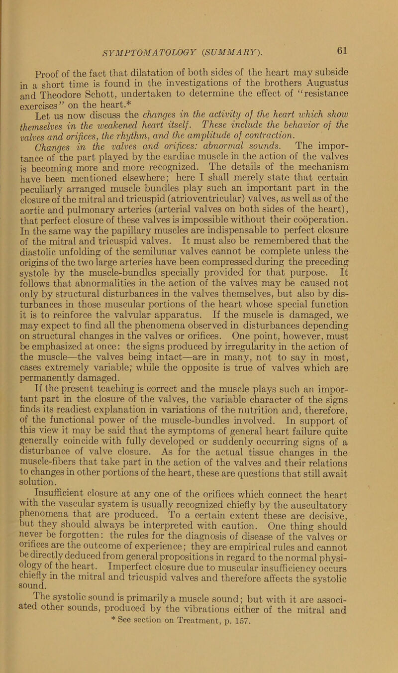 Proof of the fact that dilatation of both sides of the heart may subside in a short time is found in the investigations of the brothers Augustus and Theodore Schott, undertaken to determine the effect of “resistance exercises” on the heart * Let us now discuss the changes in the activity of the heart which show themselves in the weakened heart itself. These include the behavior of the valves and orifices, the rhythm, and the amplitude of contraction. Changes in the valves and orifices: abnormal sounds. The impor- tance of the part played by the cardiac muscle in the action of the valves is becoming more and more recognized. The details of the mechanism have been mentioned elsewhere; here I shall merely state that certain peculiarly arranged muscle bundles play such an important part in the closure of the mitral and tricuspid (atrioventricular) valves, as well as of the aortic and pulmonary arteries (arterial valves on both sides of the heart), that perfect closure of these valves is impossible without their cooperation. In the same way the papillary muscles are indispensable to perfect closure of the mitral and tricuspid valves. It must also be remembered that the diastolic unfolding of the semilunar valves cannot be complete unless the origins of the two large arteries have been compressed during the preceding systole by the muscle-bundles specially provided for that purpose. It follows that abnormalities in the action of the valves may be caused not only by structural disturbances in the valves themselves, but also by dis- turbances in those muscular portions of the heart whose special function it is to reinforce the valvular apparatus. If the muscle is damaged, we may expect to find all the phenomena observed in disturbances depending on structural changes in the valves or orifices. One point, however, must be emphasized at once: the signs produced by irregularity in the action of the muscle—the valves being intact—are in many, not to say in most, cases extremely variable; while the opposite is true of valves which are permanently damaged. If the present teaching is correct and the muscle plays such an impor- tant part in the closure of the valves, the variable character of the signs finds its readiest explanation in variations of the nutrition and, therefore, of the functional power of the muscle-bundles involved. In support of this view it may be said that the symptoms of general heart failure quite generally coincide with fully developed or suddenly occurring signs of a disturbance of valve closure. As for the actual tissue changes in the muscle-fibers that take part in the action of the valves and their relations to changes in other portions of the heart, these are questions that still await solution. Insufficient closure at any one of the orifices which connect the heart with the vascular system is usually recognized chiefly by the auscultatory phenomena that are produced. To a certain extent these are decisive, but they should always be interpreted with caution. One thing should never be forgotten: the rules for the diagnosis of disease of the valves or orifices are the outcome of experience; they are empirical rules and cannot he directly deduced from general propositions in regard to the normal physi- ology of the heart. Imperfect closure due to muscular insufficiency occurs chiefly in the mitral and tricuspid valves and therefore affects the systolic sound. The systolic sound is primarily a muscle sound; but with it are associ- ated other sounds, produced by the vibrations either of the mitral and * See section on Treatment, p. 157.