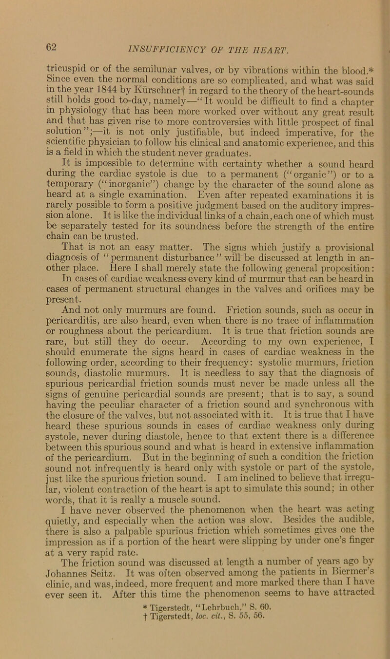 tricuspid or of the semilunar valves, or by vibrations within the blood.* Since even the normal conditions are so complicated, and what was said in the year 1844 by Kiirschnert in regard to the theory of the heart-sounds still holds good to-day, namely— It would be difficult to find a chapter in physiology that has been more worked over without any great result and that has given rise to more controversies with little prospect of final solution”;—it is not only justifiable, but indeed imperative, for the scientific physician to follow his clinical and anatomic experience, and this is a field in which the student never graduates. It is impossible to determine with certainty whether a sound heard during the cardiac systole is due to a permanent (organic”) or to a temporary (inorganic”) change by the character of the sound alone as heard at a single examination. Even after repeated examinations it is rarely possible to form a positive judgment based on the auditory impres- sion alone. It is like the individual links of a chain, each one of which must be separately tested for its soundness before the strength of the entire chain can be trusted. That is not an easy matter. The signs which justify a provisional diagnosis of permanent disturbance” will be discussed at length in an- other place. Here I shall merely state the following general proposition: In cases of cardiac weakness every kind of murmur that can be heard in cases of permanent structural changes in the valves and orifices may be present. And not only murmurs are found. Friction sounds, such as occur in pericarditis, are also heard, even when there is no trace of inflammation or roughness about the pericardium. It is true that friction sounds are rare, but still they do occur. According to my own experience, I should enumerate the signs heard in cases of cardiac weakness in the following order, according to their frequency: systolic murmurs, friction sounds, diastolic murmurs. It is needless to say that the diagnosis of spurious pericardial friction sounds must never be made unless all the signs of genuine pericardial sounds are present; that is to say, a sound having the peculiar character of a friction sound and synchronous with the closure of the valves, but not associated with it. It is true that I have heard these spurious sounds in cases of cardiac weakness only during systole, never during diastole, hence to that extent there is a difference between this spurious sound and what is heard in extensive inflammation of the pericardium. But in the beginning of such a condition the friction sound not infrequently is heard only with systole or part of the systole, just like the spurious friction sound. I am inclined to believe that irregu- lar, violent contraction of the heart is apt to simulate this sound; in other words, that it is really a muscle sound. I have never observed the phenomenon when the heart was acting quietly, and especially when the action was slow. Besides the audible, there is also a palpable spurious friction which sometimes gives one the impression as if a portion of the heart were slipping by under one’s finger at a very rapid rate. The friction sound was discussed at length a number of years, ago by Johannes Seitz. It was often observed among the patients in Biermer’s clinic, and was, indeed, more frequent and more marked there than I have ever seen it. After this time the phenomenon seems to have attracted *Tigerstedt, “Lehrbuch,” S. 60. f Tigerstedt, he. cit., S. 55, 56.