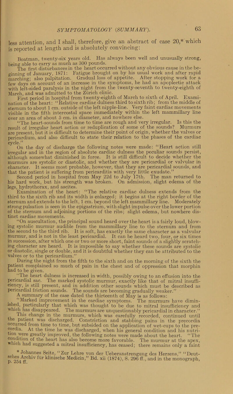 less attention, and I shall, therefore, give an abstract of case 20,* which is reported at length and is absolutely convincing: Boatman, twenty-six years old. Has always been well and unusually strong, being able to carry as much as 300 pounds. The first disturbances in the heart occurred without any obvious cause in the be- ginning of January, 1871: Fatigue brought on by his usual work and after rapid marchmg; also palpitation. Gradual loss of appetite. After stopping work for a few days on account of an increase in the symptoms, he had an apoplectic attack with left-sided paralysis in the night from the twenty-seventh to twenty-eighth of March, and was admitted to the Zurich clinic. First period in hospital from twenty-eighth of March to sixth of April. Exami- nation of the heart: “Relative cardiac dulness third to sixth rib; from the middle of sternum to about 1 cm. outside of the left nipple-line. Very faint cardiac movements visible in the fifth intercostal space immediately within the left mammillary line over an area of about 5 cm. in diameter, and nowhere else. “The heart-sounds from time to time are rough and very irregular. Is this the result of irregular heart action or reduplication of some of the sounds? Murmurs are present, but it is difficult to determine their point of origin, whether the valves or pericardium, and also difficult to state their relation to the phases of the cardiac cycle.” On the day of discharge the following notes were made: “Heart action still irregular and in the region of absolute cardiac dulness the peculiar sounds persist, although somewhat diminished in force. It is still difficult to decide whether the murmurs are systolic or diastolic, and whether they are pericardial or valvular in character. It seems most probable, however, that they are pericardial sounds, and that the patient is suffering from pericarditis with very little exudate.” Second period in hospital from May 22d to July 17th. The man returned to his hard work, but his strength was broken. On admission, slight edema of the legs, hydrothorax, and ascites. Examination of the heart: “The relative cardiac dulness extends from the third to the sixth rib and its width is enlarged; it begins at the right border of the sternum and extends to the left, 1 cm. beyond the left mammillary line. Moderately strong pulsation is seen in the epigastrium, with slight impulse over the lower portion of the sternum and adjoining portions of the ribs; slight edema, but nowhere dis- tinct cardiac movements. “On auscultation, the principal sound heard over the heart is a fairly loud, blow- ing systolic murmur audible from the mammillary line to the sternum and from the second to the third rib. It is soft, has exactly the same character as a valvular murmur, and is not in the least pericardial. It can be heard two, four, or six times in succession, after which one or two or more short, faint sounds of a slightly scratch- ing character are heard. It is impossible to say whether these sounds are systolic or diastolic, single or double, and it is doubtful whether they can be attributed to the valves or to the pericardium.” During the night from the fifth to the sixth and on the morning of the sixth the patient complained so much of pain in the chest and of oppression that morphin had to be given. “The heart dulness is increased in width, possibly owing to an effusion into the pericardial sac. The marked systolic murmur, exactly like that of mitral insuffi- ciency, is still present, and in addition other sounds which must be described as pericardial friction sounds. The sounds are becoming gradually weaker.” A summaiy of the case dated the thirteenth of May is as follows: • i, V Marimd improvement in the cardiac symptoms. The murmurs have dimin- ished, particularly that which was thought to be due to mitral insufficiency and wmch has disappeared. The murmurs are unquestionably pericardial in character.” tv, change in the murmurs, which was carefully recorded, continued until the patient was discharged. Constriction and stabbing pains in the precordia occurred from time to time, but subsided on the application of wet-cups to the pre- cordia. At the time he was discharged, when his general condition and his nutri- mn were greatly improved, the following notes were made about the heart. “The condition of the heart has also, become more favorable. The murmur at the apex, which had suggested a mitral insufficiency, has ceased; there remains only a faint * Johannes Seitz, “Zur Lehre von der Ueberanstrengung des Herzens,” “Deut- n of. whlV fUr klinische Medicin,” Bd. xii (1874), S. 296 ff., and in the monograph, P* ^04 It.