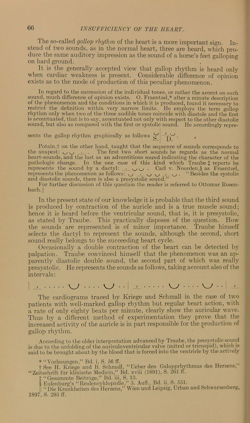 The so-called gallop rhythm of the heart is a more important sign. In- stead of two sounds, as in the normal heart, three are heard, which pro- duce the same auditory impression as the sound of a horse’s feet galloping on hard ground. It is the generally accepted view that gallop rhythm is heard only when cardiac weakness is present. Considerable difference of opinion exists as to the mode of production of this peculiar phenomenon. In regard to the succession of the individual tones, or rather the accent on each sound, much difference of opinion exists. O. Fraentzel,* * * § after a minute description of the phenomenon and the conditions in which it is produced, found it necessary to restrict the definition within very narrow limits. He employs the term gallop rhythm only when two of the three audible tones coincide with diastole and the first is accentuated, that is to say, accentuated not only with respect to the other diastolic sound, but also as compared with the first or systolic sound. He accordingly repre- sents the gallop rhythm graphically as follows gf1 | - . , Potainff on the other hand, taught that the sequence of sounds corresponds to the anapest: v_, ^ , . The first two short sounds he regards as the normal heart-sounds, and the last as an adventitious sound indicating the character of the pathologic change. In the one case of this kind which Traube + reports he represents the sound by a dactyl: v_, . Carl v. Noorden,§ as Fraentzel, represents the phenomenon as follows: ^ /_ ^ ^ . “Besides the systolic and diastolic sounds, there is also a presystolic sound.” For further discussion of this question the reader is referred to Ottomar Rosen- bach.|| In the present state of our knowledge it is probable that the third sound is produced by contraction of the auricle and is a true muscle sound; hence it is heard before the ventricular sound, that is, it is presystolic, as stated by Traube. This practically disposes of the question. How the sounds are represented is of minor importance. Traube himself selects the dactyl to represent the sounds, although the second, short sound really belongs to the succeeding heart cycle. Occasionally a double contraction of the heart can be detected by palpation. Traube convinced himself that the phenomenon was an ap- parently diastolic double sound, the second part of which was really presystolic. He represents the sounds as follows, taking account also of the intervals: | _i_ KJ KJ • • I W W • • : The cardiograms traced by Ivriege and Schmall in the case of two patients with well-marked gallop rhythm but regular heart action, with a rate of only eighty beats per minute, clearly show the auricular wave. Thus by a different method of experimentation they prove that the increased activity of the auricle is in part responsible for the production of gallop rhythm. According to the older interpretation advanced by Traube, the presystolic sound is due to the unfolding of the auriculoventricular valve (mitral or tricuspid), which is said to be brought about by the blood that is forced into the ventricle by the actively * “ Vorlesungen,” Bd. i, S. 56 ff. fSee H. Ivriege and B. Schmall, “Ueber den Galopprhythmus des Herzens, “Zeitschrift fur klinische Medicin,” Bd. xviii (1891), S. 261 ff. X “Gesammte Beitriige,” Bd. iii, S. 13. § Eulenburg’s “Realencyklopadie,” 3. Aufh, Bd. ii, S. 551. || “Die Ivrankheiten des Herzens,” Wien und Leipzig, Urban and Schwarzenberg, 1897, S. 293 ff.