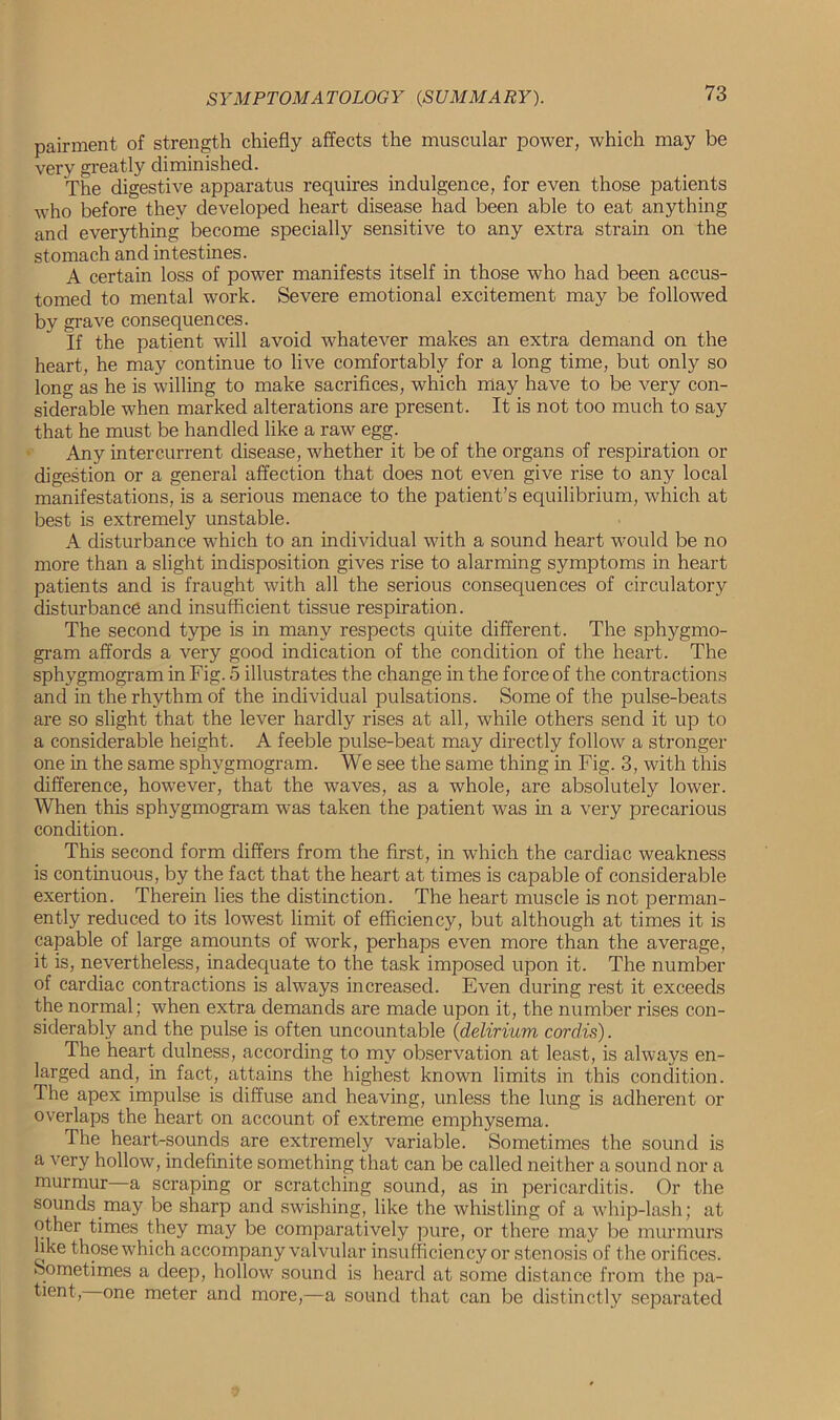 pairment of strength chiefly affects the muscular power, which may be very greatly diminished. The digestive apparatus requires indulgence, for even those patients who before they developed heart disease had been able to eat anything and everything become specially sensitive to any extra strain on the stomach and intestines. A certain loss of power manifests itself in those who had been accus- tomed to mental work. Severe emotional excitement may be followed by grave consequences. If the patient will avoid whatever makes an extra demand on the heart, he may continue to live comfortably for a long time, but only so long as he is willing to make sacrifices, which may have to be very con- siderable when marked alterations are present. It is not too much to say that he must be handled like a raw egg. Any intercurrent disease, whether it be of the organs of respiration or digestion or a general affection that does not even give rise to any local manifestations, is a serious menace to the patient’s equilibrium, which at best is extremely unstable. A disturbance which to an individual with a sound heart would be no more than a slight indisposition gives rise to alarming symptoms in heart patients and is fraught with all the serious consequences of circulatory disturbance and insufficient tissue respiration. The second type is in many respects quite different. The sphygmo- gram affords a very good indication of the condition of the heart. The sphygmogram in Fig. 5 illustrates the change in the force of the contractions and in the rhythm of the individual pulsations. Some of the pulse-beats are so slight that the lever hardly rises at all, while others send it up to a considerable height. A feeble pulse-beat may directly follow a stronger one in the same sphygmogram. We see the same thing in Fig. 3, with this difference, however, that the waves, as a whole, are absolutely lower. When this sphygmogram was taken the patient was in a very precarious condition. This second form differs from the first, in which the cardiac weakness is continuous, by the fact that the heart at times is capable of considerable exertion. Therein lies the distinction. The heart muscle is not perman- ently reduced to its lowest limit of efficiency, but although at times it is capable of large amounts of work, perhaps even more than the average, it is, nevertheless, inadequate to the task imposed upon it. The number of cardiac contractions is always increased. Even during rest it exceeds the normal; when extra demands are made upon it, the number rises con- siderably and the pulse is often uncountable (delirium cordis). The heart dulness, according to my observation at least, is always en- larged and, in fact, attains the highest known limits in this condition. The apex impulse is diffuse and heaving, unless the lung is adherent or overlaps the heart on account of extreme emphysema. The heart-sounds are extremely variable. Sometimes the sound is a very hollow, indefinite something that can be called neither a sound nor a murmur—a scraping or scratching sound, as in pericarditis. Or the sounds may be sharp and swishing, like the whistling of a whip-lash; at other times they may be comparatively pure, or there may be murmurs hke those which accompany valvular insufficiency or stenosis of the orifices. Sometimes a deep, hollow sound is heard at some distance from the pa- tient, one meter and more,—a sound that can be distinctly separated
