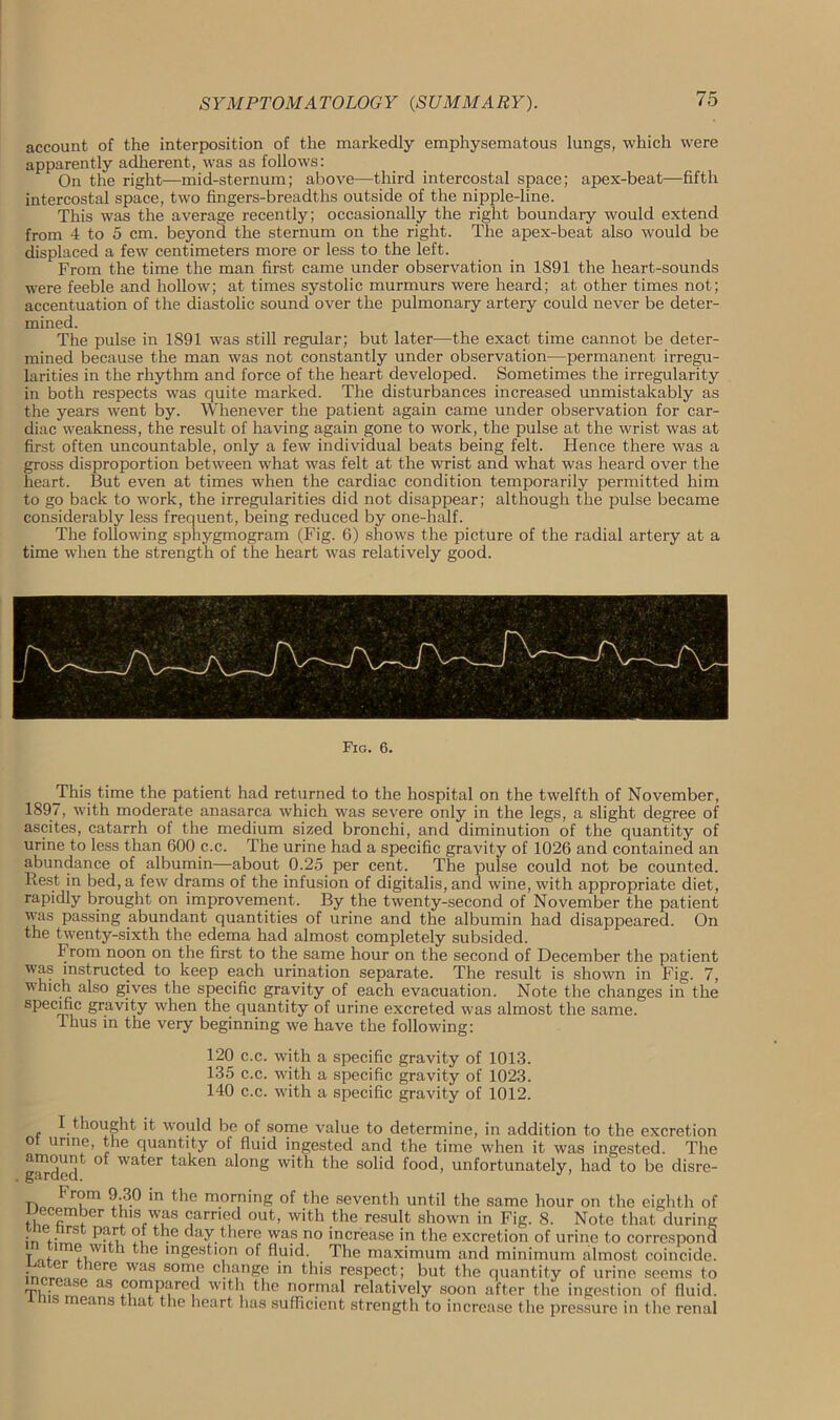 account of the interposition of the markedly emphysematous lungs, which were apparently adherent, was as follows: On the right—mid-sternum; above—third intercostal space; apex-beat—fifth intercostal space, two fingers-breadths outside of the nipple-line. This was the average recently; occasionally the right boundary would extend from 4 to 5 cm. beyond the sternum on the right. The apex-beat also would be displaced a few centimeters more or less to the left. From the time the man first came under observation in 1891 the heart-sounds were feeble and hollow; at times systolic murmurs were heard; at other times not; accentuation of the diastolic sound over the pulmonary artery could never be deter- mined. The pulse in 1891 was still regular; but later—the exact time cannot be deter- mined because the man was not constantly under observation—permanent irregu- larities in the rhythm and force of the heart developed. Sometimes the irregularity in both respects was quite marked. The disturbances increased unmistakably as the years went by. Whenever the patient again came under observation for car- diac weakness, the result of having again gone to work, the pulse at the wrist was at first often uncountable, only a few individual beats being felt. Hence there was a gross disproportion between what was felt at the wrist and what was heard over the heart. But even at times when the cardiac condition temporarily permitted him to go back to work, the irregularities did not disappear; although the pulse became considerably less frequent, being reduced by one-half. The following sphygmogram (Fig. 6) shows the picture of the radial artery at a time when the strength of the heart was relatively good. Fig. 6. ^This time the patient had returned to the hospital on the twelfth of November, 1897, with moderate anasarca which was severe only in the legs, a slight degree of ascites, catarrh of the medium sized bronchi, and diminution of the quantity of urine to less than 600 c.c. The urine had a specific gravity of 1026 and contained an abundance of albumin—about 0.25 per cent. The pulse could not be counted. Rest in bed, a few drams of the infusion of digitalis, and wine, with appropriate diet, rapidly brought on improvement. By the twenty-second of November the patient was passing abundant quantities of urine and the albumin had disappeared. On the twenty-sixth the edema had almost completely subsided. From noon on the first to the same hour on the second of December the patient was instructed to keep each urination separate. The result is shown in Fig. 7, which also gives the specific gravity of each evacuation. Note the changes in the specific gravity when the quantity of urine excreted was almost the same. Thus in the very beginning we have the following: 120 c.c. with a specific gravity of 1013. 135 c.c. with a specific gravity of 1023. 140 c.c. with a specific gravity of 1012. I thought it would be of some value to determine, in addition to the excretion o urine, the quantity of fluid ingested and the time when it was ingested. The garded^ ° Wa^er ^a^en al°ng with the solid food, unfortunately, had to be disre- From 9.30 in the morning of the seventh until the same hour on the eighth of t6DCfimtr ,1SfTuI * * * S jarn<;d out> w>th the result shown in Fig. 8. Note that during in +;™S -e day there was no increase in the excretion of urine to correspond T f e with the ingestion of fluid. The maximum and minimum almost coincide. there was som,e change in this respect; but the quantity of urine seems to TlUo lSG aS *i0nJ^re? W|th the normal relatively soon after the ingestion of fluid, xnis means that the heart has sufficient strength to increase the pressure in the renal