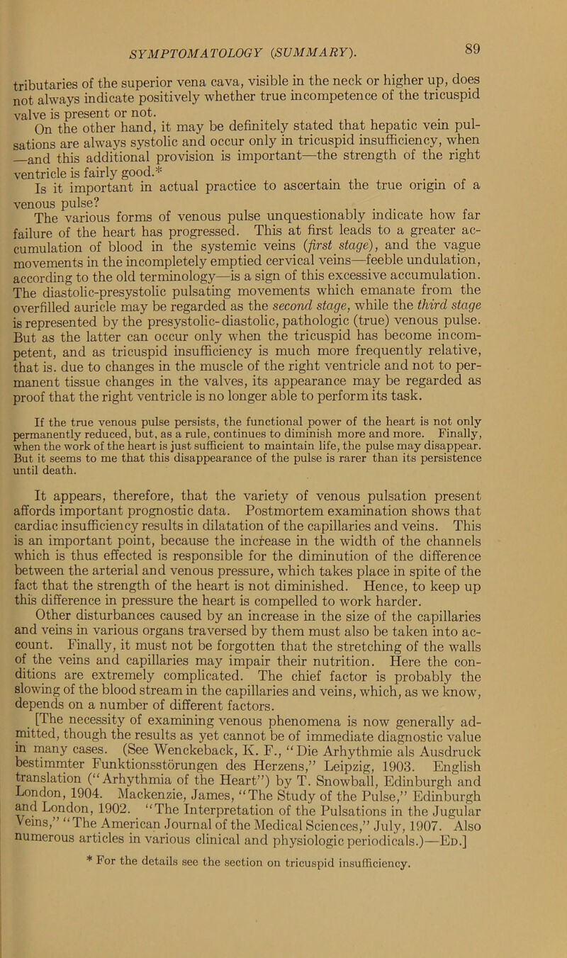 tributaries of the superior vena cava, visible in the neck or higher up, does not always indicate positively whether true incompetence of the tricuspid valve is present or not. On the other hand, it may be definitely stated that hepatic vem pul- sations are always systolic and occur only in tricuspid insufficiency, when —and this additional provision is important—the strength of the right ventricle is fairly good.* Is it important in actual practice to ascertain the true origin of a venous pulse? . . The various forms of venous pulse unquestionably indicate how far failure of the heart has progressed. This at first leads to a greater ac- cumulation of blood in the systemic veins {first stage), and the vague movements in the incompletely emptied cervical veins—feeble undulation, according to the old terminology—is a sign of this excessive accumulation. The diastolic-presystolic pulsating movements which emanate from the overfilled auricle may be regarded as the second stage, while the third stage is represented by the presystolic-diastolic, pathologic (true) venous pulse. But as the latter can occur only when the tricuspid has become incom- petent, and as tricuspid insufficiency is much more frequently relative, that is. due to changes in the muscle of the right ventricle and not to per- manent tissue changes in the valves, its appearance may be regarded as proof that the right ventricle is no longer able to perform its task. If the true venous pulse persists, the functional power of the heart is not only permanently reduced, but, as a rule, continues to diminish more and more. Finally, when the work of the heart is just sufficient to maintain life, the pulse may disappear. But it seems to me that this disappearance of the pulse is rarer than its persistence until death. It appears, therefore, that the variety of venous pulsation present affords important prognostic data. Postmortem examination shows that cardiac insufficiency results in dilatation of the capillaries and veins. This is an important point, because the increase in the width of the channels which is thus effected is responsible for the diminution of the difference between the arterial and venous pressure, which takes place in spite of the fact that the strength of the heart is not diminished. Hence, to keep up this difference in pressure the heart is compelled to work harder. Other disturbances caused by an increase in the size of the capillaries and veins in various organs traversed by them must also be taken into ac- count. Finally, it must not be forgotten that the stretching of the walls of the veins and capillaries may impair their nutrition. Here the con- ditions are extremely complicated. The chief factor is probably the slowing of the blood stream in the capillaries and veins, which, as we know, depends on a number of different factors. [The necessity of examining venous phenomena is now generally ad- mitted, though the results as yet cannot be of immediate diagnostic value in many cases. (See Wenckeback, K. F., “Die Arhythmie als Ausdruck bestimmter Funktionsstorungen des Herzens,” Leipzig, 1903. English translation (“ Arhythmia of the Heart”) by T. Snowball, Edinburgh and London, 1904. Mackenzie, James, “The Study of the Pulse,” Edinburgh and London, 1902. “The Interpretation of the Pulsations in the Jugular Veins,” “ The American Journal of the Medical Sciences,” July, 1907. Also numerous articles in various clinical and physiologic periodicals.)—Ed.] * For the details see the section on tricuspid insufficiency.