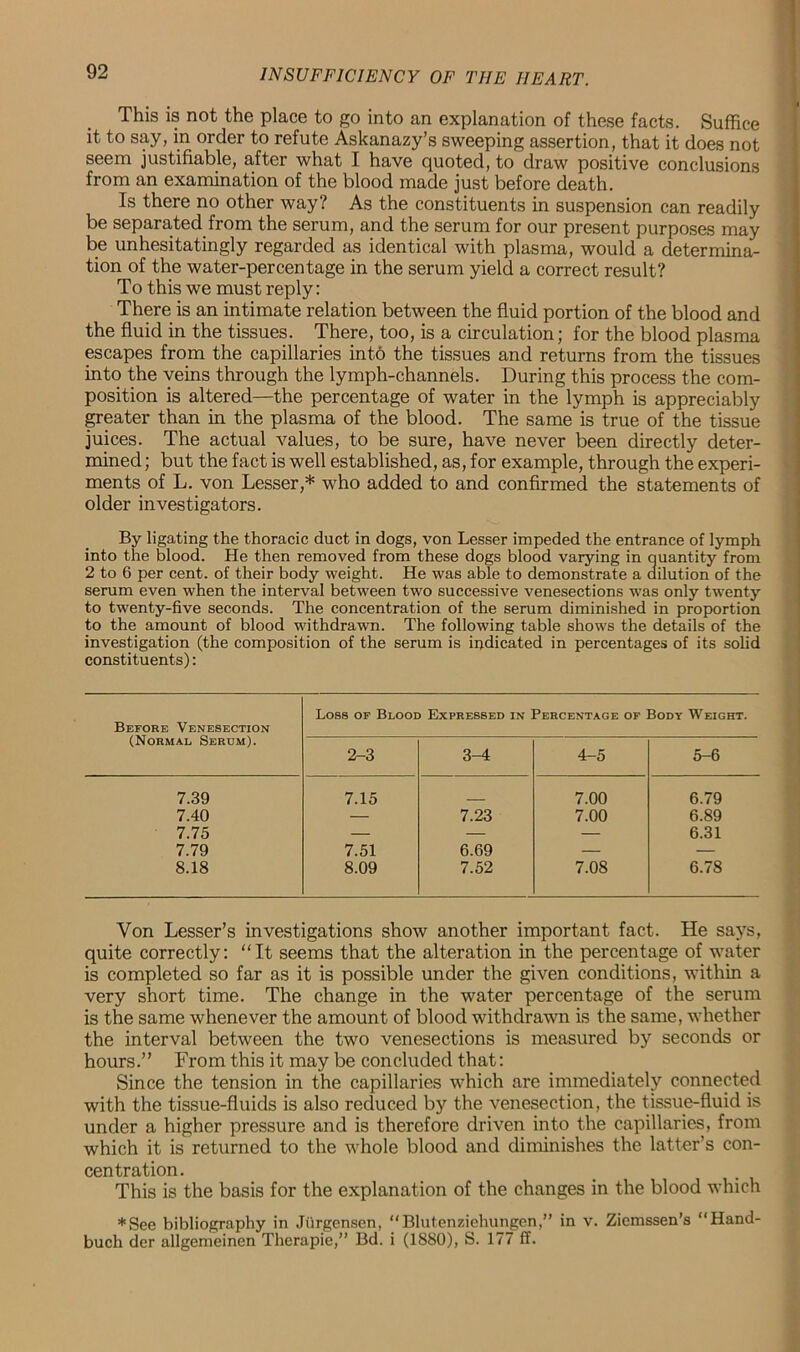 This is not the place to go into an explanation of these facts. Suffice it to say, in order to refute Askanazy’s sweeping assertion, that it does not seem justifiable, after what I have quoted, to draw positive conclusions from an examination of the blood made just before death. Is there no other way? As the constituents in suspension can readily be separated from the serum, and the serum for our present purposes may be unhesitatingly regarded as identical with plasma, would a determina- tion of the water-percentage in the serum yield a correct result? To this we must reply: There is an intimate relation between the fluid portion of the blood and the fluid in the tissues. There, too, is a circulation; for the blood plasma escapes from the capillaries into the tissues and returns from the tissues into the veins through the lymph-channels. During this process the com- position is altered—the percentage of water in the lymph is appreciably greater than in the plasma of the blood. The same is true of the tissue juices. The actual values, to be sure, have never been directly deter- mined ; but the fact is well established, as, for example, through the experi- ments of L. von Lesser,* who added to and confirmed the statements of older investigators. By ligating the thoracic duct in dogs, von Lesser impeded the entrance of lymph into the blood. He then removed from these dogs blood varying in quantity from 2 to 6 per cent, of their body weight. He was able to demonstrate a dilution of the serum even when the interval between two successive venesections was only twenty to twenty-five seconds. The concentration of the serum diminished in proportion to the amount of blood withdrawn. The following table shows the details of the investigation (the composition of the serum is indicated in percentages of its solid constituents): Before Venesection (Normal, Serum). Loss of Blood Expressed in Percentage of Body Weight. 2-3 3-4 4-5 5-6 7.39 7.15 7.00 6.79 7.40 — 7.23 7.00 6.89 7.75 — — — 6.31 7.79 7.51 6.69 — — 8.18 8.09 7.52 7.08 6.78 Yon Lesser’s investigations show another important fact. He says, quite correctly: “It seems that the alteration in the percentage of water is completed so far as it is possible under the given conditions, within a very short time. The change in the water percentage of the serum is the same whenever the amount of blood withdrawn is the same, whether the interval between the two venesections is measured by seconds or hours.” From this it may be concluded that: Since the tension in the capillaries which are immediately connected with the tissue-fluids is also reduced by the venesection, the tissue-fluid is under a higher pressure and is therefore driven into the capillaries, from which it is returned to the whole blood and diminishes the latter’s con- centration. This is the basis for the explanation of the changes in the blood which *See bibliography in Jiirgcnsen, “Blutenziehungen,” in v. Ziemssen’s “Hand- buch der allgemeinen Therapie,” Bd. i (1880), S. 177 IT.