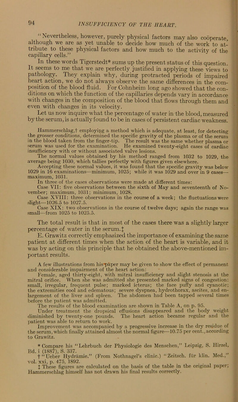 “Nevertheless, however, purely physical factors may also cooperate although we are as yet unable to decide how much of the work to aL tribute to these physical factors and how much to the activity of the capillary cells.” In these words Tigerstedt* sums up the present status of this question. It seems to me that we are perfectly justified in applying these views to pathology. They explain why, during protracted periods of impaired heart action, we do not always observe the same differences in the com- position of the blood fluid. For Cohnheim long ago showed that the con- ditions on which the function of the capillaries depends vary in accordance with changes in the composition of the blood that flows through them and even with changes in its velocity. Let us now inquire what the percentage of water in the blood, measured by the serum, is actually found to be in cases of persistent cardiac weakness. Hammerschlag,t employing a method which is adequate, at least, for detecting the grosser conditions, determined the specific gravity of the plasma or of the serum in the blood taken from the finger-tip. The result was the same whether plasma or serum was used for the examination. He examined twenty-eight cases of cardiac insufficiency with or without associated valve lesions. The normal values obtained by his method ranged from 1032 to 1029, the average being 1030, which tallies perfectly with figures given elsewhere. Accepting these normal values, it was found that the specific gravity was below 1029 in 16 examinations—minimum, 1025; while it was 1029 and over in 9 cases— maximum, 1031. In three of the cases observations were made at different times: Case VII: five observations between the sixth of May and seventeenth of No- vember; maximum, 1031; minimum, 1028. Case XVIII: three observations in the course of a week; the fluctuations were slight—1026.5 to 1027.5. Case XIX: two observations in the course of twelve days; again the range was small—from 1025 to 1025.5. The total result is that in most of the cases there was a slightly larger percentage of water in the serum.J E. Grawitz correctly emphasized the importance of examining the same patient at different times when the action of the heart is variable, and it was by acting on this principle that he obtained the above-mentioned im- portant results. A few illustrations from his ■paper may be given to show the effect of permanent and considerable impairment of the heart action: Female, aged thirty-eight, with mitral insufficiency and slight stenosis at the mitral orifice. When she was admitted she presented marked signs of congestion: small, irregular, frequent pulse; marked icterus; the face puffy and cyanotic; the extremities cool and edematous; severe dyspnea, hydrothorax, ascites, and en- largement of the liver and spleen. The abdomen had been tapped several times before the patient was admitted. The results of the blood examination are shown in Table A, on p. 95. Under treatment the dropsical effusions disappeared and the body weight diminished by twenty-one pounds. The heart action became regular and the patient was able to return to work. Improvement was accompanied by a progressive increase in the dry residue of the serum, which finally attained almost the normal figure—10.75 per cent.,according to Grawitz. * Compare his “Lehrbuch der Physiologie des Menschen,” Leipzig, S. Hirzel, Bd. i (1887), S. 337. . „ t“Ueber Hydramie.” (From Nothnagel’s clinic.) “Zeitsch. fur klin. Med.,’ vol. xxi, p. 475, 1892. 1 These figures are calculated on the basis of the table in the original paper; Hammerschlag himself has not drawn his final results correctly.