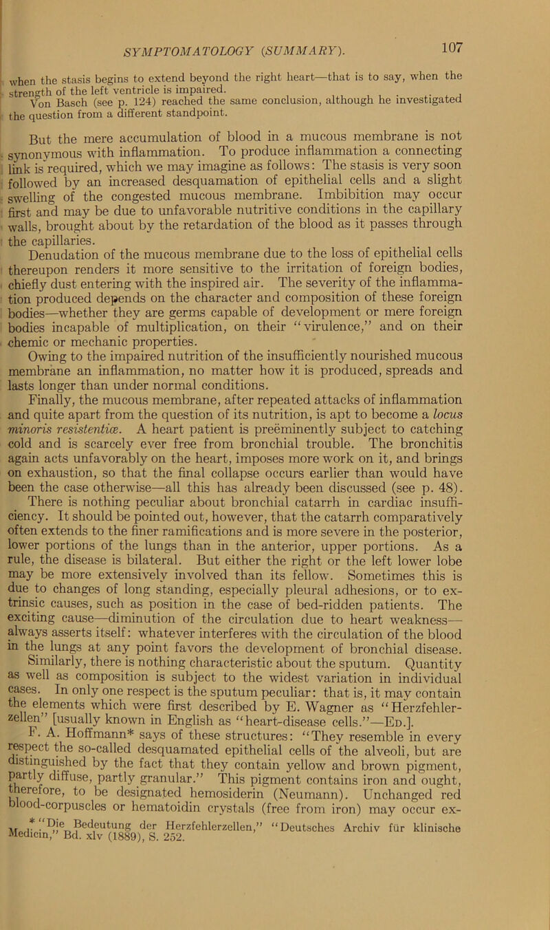 when the stasis begins to extend beyond the right heart—that is to say, when the strength of the left ventricle is impaired. Von Basch (see p. 124) reached the same conclusion, although he investigated the question from a different standpoint. But the mere accumulation of blood in a mucous membrane is not synonymous with inflammation. To produce inflammation a connecting link is”required, which we may imagine as follows: The stasis is very soon followed by an increased desquamation of epithelial cells and a slight swelling of the congested mucous membrane. Imbibition may occur first and may be due to unfavorable nutritive conditions in the capillary walls, brought about by the retardation of the blood as it passes through the capillaries. Denudation of the mucous membrane due to the loss of epithelial cells thereupon renders it more sensitive to the irritation of foreign bodies, chiefly dust entering with the inspired air. The severity of the inflamma- tion produced depends on the character and composition of these foreign bodies—whether they are germs capable of development or mere foreign bodies incapable of multiplication, on their “virulence,” and on their chemic or mechanic properties. Owing to the impaired nutrition of the insufficiently nourished mucous membrane an inflammation, no matter how it is produced, spreads and lasts longer than under normal conditions. Finally, the mucous membrane, after repeated attacks of inflammation and quite apart from the question of its nutrition, is apt to become a locus minoris resistentice. A heart patient is preeminently subject to catching cold and is scarcely ever free from bronchial trouble. The bronchitis again acts unfavorably on the heart, imposes more work on it, and brings on exhaustion, so that the final collapse occurs earlier than would have been the case otherwise—all this has already been discussed (see p. 48). There is nothing peculiar about bronchial catarrh in cardiac insuffi- ciency. It should be pointed out, however, that the catarrh comparatively often extends to the finer ramifications and is more severe in the posterior, lower portions of the lungs than in the anterior, upper portions. As a rule, the disease is bilateral. But either the right or the left lower lobe may be more extensively involved than its fellow. Sometimes this is due to changes of long standing, especially pleural adhesions, or to ex- trinsic causes, such as position in the case of bed-ridden patients. The exciting cause—diminution of the circulation due to heart weakness— always asserts itself: whatever interferes with the circulation of the blood in the lungs at any point favors the development of bronchial disease. Similarly, there is nothing characteristic about the sputum. Quantity as well as composition is subject to the widest variation in individual cases. In only one respect is the sputum peculiar: that is, it may contain the elements which were first described by E. Wagner as “Herzfehler- zellen” [usually known in English as “heart-disease cells.”—Ed.]. I. A. Hoffmann* says of these structures: “They resemble in every respect the so-called desquamated epithelial cells of the alveoli, but are distinguished by the fact that they contain yellow and brown pigment, partly diffuse, partly granular.” This pigment contains iron and ought, erefore, to be designated hemosiderin (Neumann). Unchanged red ood-corpuscles or hematoidin crystals (free from iron) may occur ex- • ^.’er>?ecl,eutung der Herzfehlerzellen,” “Deutsches Archiv fur klinische Median,” Bd. xlv (1889), S. 252.