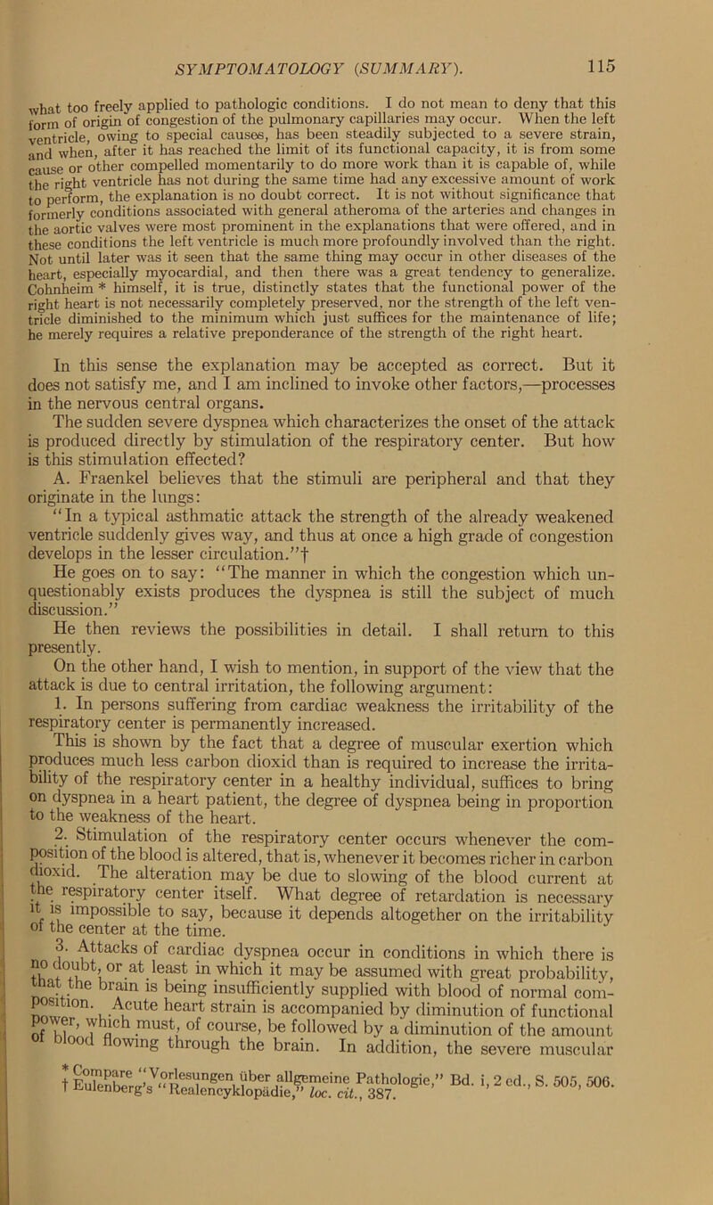 what too freely applied to pathologic conditions. I do not mean to deny that this form of origin of congestion of the pulmonary capillaries may occur. When the left ventricle, owing to special causes, has been steadily subjected to a severe strain, and when, after it has reached the limit of its functional capacity, it is from some cause or other compelled momentarily to do more work than it is capable of, while the right ventricle has not during the same time had any excessive amount of work to perform, the explanation is no doubt correct. It is not without significance that formerly conditions associated with general atheroma of the arteries and changes in the aortic valves were most prominent in the explanations that were offered, and in these conditions the left ventricle is much more profoundly involved than the right. Not until later was it seen that the same thing may occur in other diseases of the heart, especially myocardial, and then there was a great tendency to generalize. Cohnheim * himself, it is true, distinctly states that the functional power of the right heart is not necessarily completely preserved, nor the strength of the left ven- tricle diminished to the minimum which just suffices for the maintenance of life; he merely requires a relative preponderance of the strength of the right heart. In this sense the explanation may be accepted as correct. But it does not satisfy me, and I am inclined to invoke other factors,—processes in the nervous central organs. The sudden severe dyspnea which characterizes the onset of the attack is produced directly by stimulation of the respiratory center. But how is this stimulation effected? A. Fraenkel believes that the stimuli are peripheral and that they originate in the lungs: “In a typical asthmatic attack the strength of the already weakened ventricle suddenly gives way, and thus at once a high grade of congestion develops in the lesser circulation.”! He goes on to say: “The manner in which the congestion which un- questionably exists produces the dyspnea is still the subject of much discussion.” He then reviews the possibilities in detail. I shall return to this presently. On the other hand, I wish to mention, in support of the view that the attack is due to central irritation, the following argument: 1. In persons suffering from cardiac weakness the irritability of the respiratory center is permanently increased. This is shown by the fact that a degree of muscular exertion which produces much less carbon dioxid than is required to increase the irrita- bility of the respiratory center in a healthy individual, suffices to bring on dyspnea in a heart patient, the degree of dyspnea being in proportion to the weakness of the heart. 2. Stimulation of the respiratory center occurs whenever the com- position of the blood is altered, that is, whenever it becomes richer in carbon dioxid. The alteration_ may be due to slowing of the blood current at the respiratory center itself. What degree of retardation is necessary it is impossible to say, because it depends altogether on the irritability oi the center at the time. 3. Attacks of cardiac dyspnea occur in conditions in which there is no doubt or at least in which it may be assumed with great probability, tnat the brain is being insufficiently supplied with blood of normal com- nm! °n‘ u AuUte heart strain is accompanied by diminution of functional of I II’ To .must’ course, be followed by a diminution of the amount oc owing through the brain. In addition, the severe muscular t2 c“s'“*•