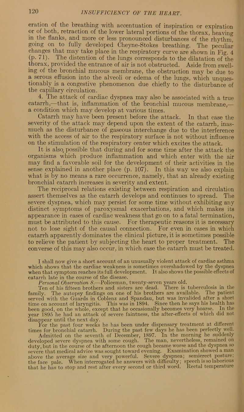 eration of the breathing with accentuation of inspiration or expiration or of both, retraction of the lower lateral portions of the thorax, heaving in the flanks, and more or less pronounced disturbances of the rhythm, going on to fully developed Cheyne-Stokes breathing. The peculiar changes that may take place in the respiratory curve are shown in Fig. 4 (p. 71). The distention of the lungs corresponds to the dilatation of the thorax, provided the entrance of air is not obstructed. Aside from swell- ing of the bronchial mucous membrane, the obstruction may be due to a serous effusion into the alveoli or edema of the lungs, which unques- tionably is a congestive phenomenon due chiefly to the disturbance of the capillary circulation. 4. The attack of cardiac dyspnea may also be associated with a true catarrh,—that is, inflammation of the bronchial mucous membrane,— a condition which may develop at various times. Catarrh may have been present before the attack. In that case the severity of the attack may depend upon the extent of the catarrh, inas- much as the disturbance of gaseous interchange due to the interference with the access of air to the respiratory surface is not without influence on the stimulation of the respiratory center which excites the attack. It is also, possible that during and for some time after the attack the organisms which produce inflammation and which enter with the air may find a favorable soil for the development of their activities in the sense explained in another place (p. 107). In this way we also explain what is by no means a rare occurrence, namely, that an already existing bronchial catarrh increases in severity and extent. The reciprocal relations existing between respiration and circulation assert themselves as the catarrh develops and continues to spread. The severe dyspnea, which may persist for some time without exhibiting any distinct symptoms of paroxysmal exacerbations, and which makes its appearance in cases of cardiac weakness that go on to a fatal termination, must be attributed to this cause. For therapeutic reasons it is necessary not to lose sight of the causal connection. For even in cases in which catarrh apparently dominates the clinical picture, it is sometimes possible to relieve the patient by subjecting the heart to proper treatment. The converse of this may also occur, in which case the catarrh must be treated. I shall now give a short account of an unusually violent attack of cardiac asthma which shows that the cardiac weakness is sometimes overshadowed by the dyspnea when that symptom reaches its full development. It also shows the possible effects of catarrh late in the course of the disease. Personal Observation 8.—Policeman, twenty-seven years old. Ten of his fifteen brothers and sisters are dead. There is tuberculosis in the family. The autopsy findings on one of his brothers are available. The patient served with the Guards in Coblenz and Spandau, but was invalided after a short time on account of laryngitis. This was in 1S94. Since then he says his health has been good, on the whole, except that he occasionally becomes very hoarse. In the year 1895 he had an attack of severe faintness, the after-effects of which did not disappear until the next day. For the past four weeks he has been under dispensary treatment at different times for bronchial catarrh. During the past few days he has been perfectly well. Admitted on the seventh of December, 1897. In the morning he suddenly developed severe dyspnea with some cough. The man, nevertheless, remained on duty, but in the course of the afternoon the cough became worse and the dyspnea so severe that medical advice was sought toward evening. Examination showed a man above the average size and very powerful. Severe dyspnea; semierect posture; the face pale. When interrogated he answers with difficulty; speech is so laborious that he has to stop and rest after every second or third word. Rectal temperature